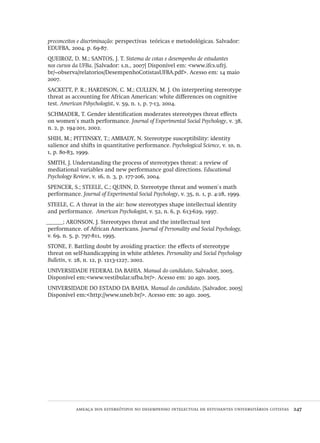 ameaça dos estereótipos no desempenho intelectual de estudantes universitários cotistas  247
preconceitos e discriminação: perspectivas  teóricas e metodológicas. Salvador:
EDUFBA, 2004. p. 69-87.
QUEIROZ, D. M.; SANTOS, J. T. Sistema de cotas e desempenho de estudantes
nos cursos da UFBa. [Salvador: s.n., 2007] Disponível em: <www.ifcs.ufrj.
br/~observa/relatorios/DesempenhoCotistasUFBA.pdf>. Acesso em: 14 maio
2007.
SACKETT, P. R.; HARDISON, C. M.; CULLEN, M. J. On interpreting stereotype
threat as accounting for African American: white differences on cognitive
test. American Pshychologist, v. 59, n. 1, p. 7-13, 2004.
SCHMADER, T. Gender identification moderates stereotypes threat effects
on women´s math performance. Journal of Experimental Social Psychology, v. 38,
n. 2, p. 194-201, 2002.
SHIH, M.; PITTINSKY, T.; AMBADY, N. Stereotype susceptibility: identity
salience and shifts in quantitative performance. Psychological Science, v. 10, n.
1, p. 80-83, 1999.
SMITH, J. Understanding the process of stereotypes threat: a review of
mediational variables and new performance goal directions. Educational
Psychology Review, v. 16, n. 3, p. 177-206, 2004.
SPENCER, S.; STEELE, C.; QUINN, D. Stereotype threat and women´s math
performance. Journal of Experimental Social Psychology, v. 35, n. 1, p. 4-28, 1999.
STEELE, C. A threat in the air: how stereotypes shape intellectual identity
and performance. American Psychologist, v. 52, n. 6, p. 613-629, 1997.
______; ARONSON, J. Stereotypes threat and the intellectual test
performance. of African Americans. Journal of Personality and Social Psychology,
v. 69, n. 5, p. 797-811, 1995.
STONE, F. Battling doubt by avoiding practice: the effects of stereotype
threat on self-handicapping in white athletes. Personality and Social Psychology
Bulletin, v. 28, n. 12, p. 1213-1227, 2002.
UNIVERSIDADE FEDERAL DA BAHIA. Manual do candidato. Salvador, 2005.
Disponível em:<www.vestibular.ufba.br/>. Acesso em: 20 ago. 2005.
UNIVERSIDADE DO ESTADO DA BAHIA. Manual do candidato. [Salvador, 2005]
Disponível em:<http://www.uneb.br/>. Acesso em: 20 ago. 2005.
Avaliacao_educacional.indb 247 31/03/2010 16:00:15
 