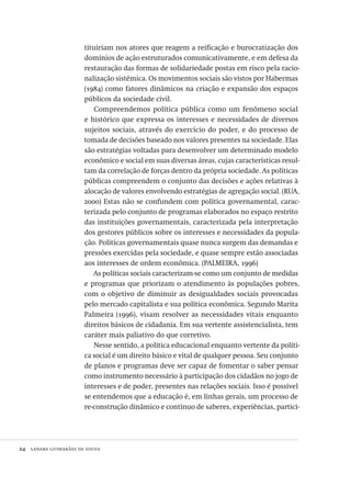24  lanara guimarães de souza
tituiriam nos atores que reagem a reificação e burocratização dos
domínios de ação estruturados comunicativamente, e em defesa da
restauração das formas de solidariedade postas em risco pela racio-
nalização sistêmica. Os movimentos sociais são vistos por Habermas
(1984) como fatores dinâmicos na criação e expansão dos espaços
públicos da sociedade civil.
Compreendemos política pública como um fenômeno social
e histórico que expressa os interesses e necessidades de diversos
sujeitos sociais, através do exercício do poder, e do processo de
tomada de decisões baseado nos valores presentes na sociedade. Elas
são estratégias voltadas para desenvolver um determinado modelo
econômico e social em suas diversas áreas, cujas características resul-
tam da correlação de forças dentro da própria sociedade. As políticas
públicas compreendem o conjunto das decisões e ações relativas à
alocação de valores envolvendo estratégias de agregação social. (RUA,
2000) Estas não se confundem com política governamental, carac-
terizada pelo conjunto de programas elaborados no espaço restrito
das instituições governamentais, caracterizada pela interpretação
dos gestores públicos sobre os interesses e necessidades da popula-
ção. Políticas governamentais quase nunca surgem das demandas e
pressões exercidas pela sociedade, e quase sempre estão associadas
aos interesses de ordem econômica. (PALMEIRA, 1996)
As políticas sociais caracterizam-se como um conjunto de medidas
e programas que priorizam o atendimento às populações pobres,
com o objetivo de diminuir as desigualdades sociais provocadas
pelo mercado capitalista e sua política econômica. Segundo Marita
Palmeira (1996), visam resolver as necessidades vitais enquanto
direitos básicos de cidadania. Em sua vertente assistencialista, tem
caráter mais paliativo do que corretivo.
Nesse sentido, a política educacional enquanto vertente da políti-
ca social é um direito básico e vital de qualquer pessoa. Seu conjunto
de planos e programas deve ser capaz de fomentar o saber pensar
como instrumento necessário à participação dos cidadãos no jogo de
interesses e de poder, presentes nas relações sociais. Isso é possível
se entendemos que a educação é, em linhas gerais, um processo de
re-construção dinâmico e contínuo de saberes, experiências, partici-
Avaliacao_educacional.indb 24 31/03/2010 15:59:57
 