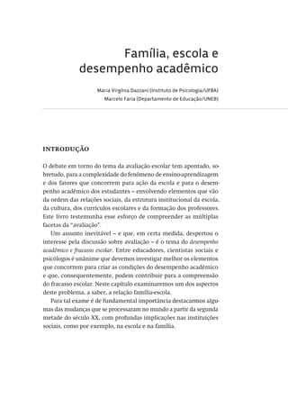 Família, escola e
desempenho acadêmico
Maria Virgínia Dazzani (Instituto de Psicologia/UFBA)
Marcelo Faria (Departamento de Educação/UNEB)
introdução
O debate em torno do tema da avaliação escolar tem apontado, so-
bretudo, para a complexidade do fenômeno de ensino-aprendizagem
e dos fatores que concorrem para ação da escola e para o desem-
penho acadêmico dos estudantes – envolvendo elementos que vão
da ordem das relações sociais, da estrutura institucional da escola,
da cultura, dos currículos escolares e da formação dos professores.
Este livro testemunha esse esforço de compreender as múltiplas
facetas da “avaliação”.
Um assunto inevitável – e que, em certa medida, despertou o
interesse pela discussão sobre avaliação – é o tema do desempenho
acadêmico e fracasso escolar. Entre educadores, cientistas sociais e
psicólogos é unânime que devemos investigar melhor os elementos
que concorrem para criar as condições do desempenho acadêmico
e que, consequentemente, podem contribuir para a compreensão
do fracasso escolar. Neste capítulo examinaremos um dos aspectos
deste problema, a saber, a relação família-escola.
Para tal exame é de fundamental importância destacarmos algu-
mas das mudanças que se processaram no mundo a partir da segunda
metade do século XX, com profundas implicações nas instituições
sociais, como por exemplo, na escola e na família.
Avaliacao_educacional.indb 249 31/03/2010 16:00:15
 
