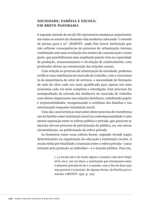 250  maria virgínia dazzani & marcelo faria
sociedade, família e escola:
um breve panorama
A segunda metade do século XX representou mudanças importantes
em todos os setores da chamada vida moderna colocando “o mundo
de pernas para o ar”. (HARVEY, 1996) Não houve instituição que
não sofresse consequências do processo de urbanização intenso,
combinado com uma revolução nos setores de comunicação e trans-
porte, que possibilitaram uma ampliação jamais vista na capacidade
de produção, armazenamento e circulação de conhecimento, com
profundos efeitos na estruturação das relações sociais.
Com relação ao processo de urbanização da sociedade, podemos
verificar uma redefinição do mercado de trabalho, com o crescimen-
to da importância do setor de serviços, a necessidade de formação
de mão de obra cada vez mais qualificada para operar em uma
economia cada vez mais complexa e interligada. Esse processo foi
acompanhado da entrada das mulheres no mercado de trabalho
com efeitos importantes nas relações familiares, redefinindo papéis
e responsabilidades, reorganizando o cotidiano das famílias e sua
estruturação enquanto instituição social.
Uma das características marcantes deste processo de transforma-
ção da família como instituição social na contemporaneidade é uma
menor separação entre as esferas pública e privada, que parecem se
mesclar em um processo de privatização do público, ou, em outras
circunstâncias, na publicização da esfera privada.
As fronteiras entre essas esferas foram, segundo Arendt (1997),
determinantes na organização da educação e instituição escolar. A
escola tinha por finalidade a transição entre a esfera privada – carac-
terizada pela proteção ao indivíduo – e o mundo público. Para ela,
[...] a escola não é de modo algum o mundo e não deve fingir
sê-lo; ela é, em vez disso, a instituição que interpomos entre
o domínio privado do lar e o mundo, com o fito de fazer que
seja possível a transição, de alguma forma, da família para o
mundo. (ARENDT, 1997, p. 225)
Avaliacao_educacional.indb 250 31/03/2010 16:00:15
 