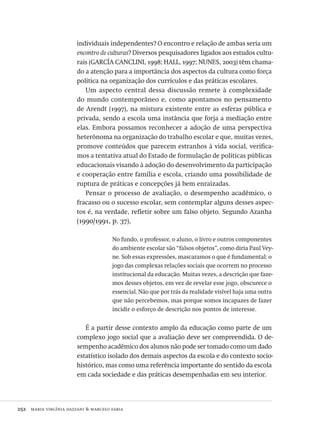 252  maria virgínia dazzani & marcelo faria
individuais independentes? O encontro e relação de ambas seria um
encontro de culturas? Diversos pesquisadores ligados aos estudos cultu-
rais (GARCÍA CANCLINI, 1998; HALL, 1997; NUNES, 2003) têm chama-
do a atenção para a importância dos aspectos da cultura como força
política na organização dos currículos e das práticas escolares.
Um aspecto central dessa discussão remete à complexidade
do mundo contemporâneo e, como apontamos no pensamento
de Arendt (1997), na mistura existente entre as esferas pública e
privada, sendo a escola uma instância que forja a mediação entre
elas. Embora possamos reconhecer a adoção de uma perspectiva
heterônoma na organização do trabalho escolar e que, muitas vezes,
promove conteúdos que parecem estranhos à vida social, verifica-
mos a tentativa atual do Estado de formulação de políticas públicas
educacionais visando à adoção do desenvolvimento da participação
e cooperação entre família e escola, criando uma possibilidade de
ruptura de práticas e concepções já bem enraizadas.
Pensar o processo de avaliação, o desempenho acadêmico, o
fracasso ou o sucesso escolar, sem contemplar alguns desses aspec-
tos é, na verdade, refletir sobre um falso objeto. Segundo Azanha
(1990/1991, p. 37),
No fundo, o professor, o aluno, o livro e outros componentes
do ambiente escolar são “falsos objetos”, como diria Paul Vey-
ne. Sob essas expressões, mascaramos o que é fundamental: o
jogo das complexas relações sociais que ocorrem no processo
institucional da educação. Muitas vezes, a descrição que faze-
mos desses objetos, em vez de revelar esse jogo, obscurece o
essencial. Não que por trás da realidade visível haja uma outra
que não percebemos, mas porque somos incapazes de fazer
incidir o esforço de descrição nos pontos de interesse.
É a partir desse contexto amplo da educação como parte de um
complexo jogo social que a avaliação deve ser compreendida. O de-
sempenho acadêmico dos alunos não pode ser tomado como um dado
estatístico isolado dos demais aspectos da escola e do contexto socio-
histórico, mas como uma referência importante do sentido da escola
em cada sociedade e das práticas desempenhadas em seu interior.
Avaliacao_educacional.indb 252 31/03/2010 16:00:15
 