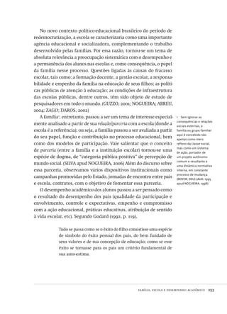 família, escola e desempenho acadêmico  253
1  Sem ignorar as
consequências e relações
sociais externas, a
família ou grupo familiar
aqui é concebido não
apenas como mero
reflexo da classe social,
mas como um sistema
de ação, portador de
um projeto autônomo
comum e resultante e
uma dinâmica normativa
interna, em constante
processo de mudança.
(BOYER; DELCLAUX, 1995
apud NOGUEIRA, 1998)
No novo contexto político-educacional brasileiro do período de
redemocratização, a escola se caracterizaria como uma importante
agência educacional e socializadora, complementando o trabalho
desenvolvido pelas famílias. Por essa razão, tornou-se um tema de
absoluta relevância a preocupação sistemática com o desempenho e
a permanência dos alunos nas escolas e, como consequência, o papel
da família nesse processo. Questões ligadas às causas do fracasso
escolar, tais como: a formação docente, a gestão escolar, a responsa-
bilidade e empenho da família na educação de seus filhos; as políti-
cas públicas de atenção à educação; as condições de infraestrutura
das escolas públicas, dentre outros, têm sido objeto de estudo de
pesquisadores em todo o mundo. (GUZZO, 2001; NOGUEIRA; ABREU,
2004; ZAGO; DAROS, 2002)
A família1
, entretanto, passou a ser um tema de interesse especial-
mente analisado a partir de sua relação/parceria com a escola (donde a
escola é a referência); ou seja, a família passou a ser avaliada a partir
do seu papel, função e contribuição no processo educacional, bem
como dos modelos de participação. Vale salientar que o conceito
de parceria (entre a família e a instituição escolar) tornou-se uma
espécie de dogma, de “categoria pública positiva” de percepção de
mundo social. (SILVA apud NOGUEIRA, 2006) Além do discurso sobre
essa parceria, observamos vários dispositivos institucionais como
campanhas promovidas pelo Estado, jornadas de encontro entre pais
e escola, contratos, com o objetivo de fomentar essa parceria.
O desempenho acadêmico dos alunos passou a ser pensado como
o resultado do desempenho dos pais (qualidade da participação e
envolvimento, controle e expectativas, empenho e compromisso
com a ação educacional, práticas educativas, atribuição de sentido
à vida escolar, etc). Segundo Godard (1992, p. 119),
Tudo se passa como se o êxito do filho consistisse uma espécie
de símbolo do êxito pessoal dos pais, do bem fundado de
seus valores e de sua concepção de educação; como se esse
êxito se tornasse para os pais um critério fundamental de
sua auto-estima.
Avaliacao_educacional.indb 253 31/03/2010 16:00:15
 