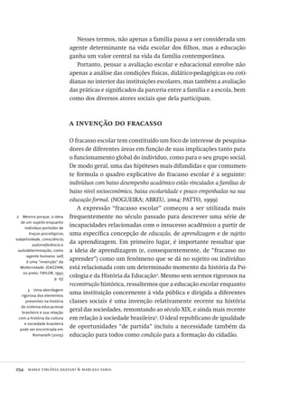 254  maria virgínia dazzani & marcelo faria
2  Mesmo porque, a ideia
de um sujeito enquanto
indivíduo portador de
traços psicológicos,
subjetividade, consciência,
autorreferência e
autodeterminação, como
agente humano, self,
é uma “invenção” da
Modernidade. (DAZZANI,
no prelo; TAYLOR, 1997,
p. 15)
3  Uma abordagem
rigorosa dos elementos
presentes na história
do sistema educacional
brasileiro e sua relação
com a história da cultura
e sociedade brasileira
pode ser encontrada em
Romanelli (2005).
Nesses termos, não apenas a família passa a ser considerada um
agente determinante na vida escolar dos filhos, mas a educação
ganha um valor central na vida da família contemporânea.
Portanto, pensar a avaliação escolar e educacional envolve não
apenas a análise das condições físicas, didático-pedagógicas ou coti-
dianas no interior das instituições escolares, mas também a avaliação
das práticas e significados da parceria entre a família e a escola, bem
como dos diversos atores sociais que dela participam.
a invenção do fracasso
O fracasso escolar tem constituído um foco de interesse de pesquisa-
dores de diferentes áreas em função de suas implicações tanto para
o funcionamento global do indivíduo, como para o seu grupo social.
De modo geral, uma das hipóteses mais difundidas e que comumen-
te formula o quadro explicativo do fracasso escolar é a seguinte:
indivíduos com baixo desempenho acadêmico estão vinculados a famílias de
baixo nível socioeconômico, baixa escolaridade e pouco empenhadas na sua
educação formal. (NOGUEIRA; ABREU, 2004; PATTO, 1999)
A expressão “fracasso escolar” começou a ser utilizada mais
frequentemente no século passado para descrever uma série de
incapacidades relacionadas com o insucesso acadêmico a partir de
uma específica concepção de educação, de aprendizagem e de sujeito
da aprendizagem. Em primeiro lugar, é importante ressaltar que
a ideia de aprendizagem (e, consequentemente, de “fracasso no
aprender”) como um fenômeno que se dá no sujeito ou indivíduo
está relacionada com um determinado momento da história da Psi-
cologia e da História da Educação2
. Mesmo sem sermos rigorosos na
reconstrução histórica, ressaltemos que a educação escolar enquanto
uma instituição concernente à vida pública e dirigida a diferentes
classes sociais é uma invenção relativamente recente na história
geral das sociedades, remontando ao século XIX, e ainda mais recente
em relação à sociedade brasileira3
. O ideal republicano de igualdade
de oportunidades “de partida” incluiu a necessidade também da
educação para todos como condição para a formação do cidadão.
Avaliacao_educacional.indb 254 31/03/2010 16:00:15
 