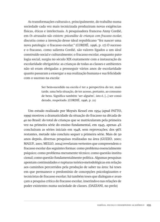 família, escola e desempenho acadêmico  255
As transformações culturais e, principalmente, do trabalho numa
sociedade cada vez mais tecnicizada produziram novas exigências
físicas, éticas e intelectuais. A pesquisadora francesa Anny Cordié,
em Os atrasados não existem: psicanálise de crianças com fracasso escolar,
discutiu como a invenção desse ideal republicano “fez nascer uma
nova patologia: o fracasso escolar.” (CORDIÉ, 1996, p. 17) O sucesso
e o fracasso, como salienta Cordié, são valores ligados a um ideal
construído social e culturalmente; o fracasso escolar, enquanto pato-
logia social, surgiu no século XIX exatamente com a instauração da
escolaridade obrigatória: as crianças de todas as classes e ambientes
não só eram obrigadas a prosseguir vários anos de escolaridade
quanto passaram a enxergar a sua realização humana e sua felicidade
com o sucesso na escola:
Ser bem-sucedido na escola é ter a perspectiva do ter, mais
tarde, uma bela situação, de ter acesso, portanto, ao consumo
de bens. Significa também ‘ser alguém’, isto é, [...] ser consi-
derado, respeitado. (CORDIÉ, 1996, p. 21)
Um estudo realizado por Moysés Kessel em 1954 (apud PATTO,
1999) mostrou a dramaticidade da situação do fracasso na década de
40 no Brasil: do total de crianças que se matricularam pela primeira
vez na primeira série do ensino fundamental, em 1945, apenas 4%
concluíram as séries iniciais em 1948, sem reprovações; dos 96%
restantes, metade não concluiu sequer a primeira série. Mais de 50
anos depois, diversas pesquisas realizadas na área (GUZZO, 2001;
MALUF, 2001; MELLO, 2004) revelaram vertentes que compreendem o
fracasso escolar das seguintes formas: como problema essencialmente
psíquico; como problema meramente técnico; como questão institu-
cional; como questão fundamentalmente política. Algumas pesquisas
apontam continuidades e rupturas teórico-metodológicas em relação
aos caminhos percorridos pela produção de saber na área: há teses
em que permanece o predomínio de concepções psicologizantes e
tecnicistas de fracasso escolar; há também teses que dialogam e avan-
çam a pesquisa crítica do fracasso escolar, inserindo-o nas relações de
poder existentes numa sociedade de classes. (DAZZANI, no prelo)
Avaliacao_educacional.indb 255 31/03/2010 16:00:15
 