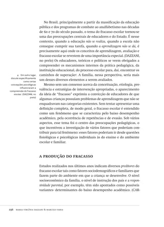256  maria virgínia dazzani & marcelo faria
4  Em outro lugar,
discute especificamente
como certas
concepções psicológicas
influenciaram a
compreensão do fracasso
escolar. (DAZZANI, no
prelo)
No Brasil, principalmente a partir da massificação da educação
pública e dos programas de combate ao analfabetismo nas décadas
de 60 e 70 do século passado, o tema do fracasso escolar tornou-se
uma das preocupações centrais de educadores e do Estado. É nesse
contexto, quando a educação não se realiza, quando a escola não
consegue cumprir sua tarefa, quando a aprendizagem não se dá, é
precisamente aqui onde os conceitos de aprendizagem, avaliação e
fracasso escolar se revestem de uma importância especial. (DAZZANI,
no prelo) Os educadores, teóricos e políticos se veem obrigados a
compreender os mecanismos internos da prática pedagógica, da
instituição educacional, do processo escolar para, daí, encontrar os
caminhos de superação4
. A família, nessa perspectiva, seria mais
um desses diversos elementos a serem avaliados.
Mesmo sem um consenso acerca da conceituação, etiologia, pre-
valência e estratégias de intervenção apropriadas, o aparecimento
da ideia de “fracasso” exprimiu a convicção de educadores de que
algumas crianças possuíam problemas de aprendizagem que não se
enquadravam nas categorias existentes. Sem tentar apresentar uma
definição completa, de modo geral, o fracasso escolar é entendido
como um fenômeno que se caracteriza pelo baixo desempenho
acadêmico, pela ocorrência de repetências e de evasão. Sob vários
aspectos, esse tema foi o centro das preocupações pedagógicas, o
que incentivou a investigação de vários fatores que poderiam con-
tribuir para tal fenômeno: esses fatores poderiam ir desde questões
fisiológicas e psicológicas individuais às do ensino e do ambiente
escolar e familiar.
a produção do fracasso
Estudos realizados nos últimos anos indicam diversos preditores do
fracasso escolar tais como fatores sociodemográficos e familiares que
fazem parte do ambiente em que a criança se desenvolve. O nível
socioeconômico da família, o nível de instrução dos pais e a respon-
sividade parental, por exemplo, têm sido apontados como possíveis
variantes- determinantes do baixo desempenho acadêmico. (CAR-
Avaliacao_educacional.indb 256 31/03/2010 16:00:15
 