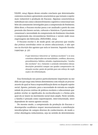 família, escola e desempenho acadêmico  257
VALHO, 2004) Alguns desses estudos concluem que determinados
contextos escolares apresentem características que tornam o sujeito
mais vulnerável à produção do fracasso. Algumas características
individuais tais como o desenvolvimento cognitivo e emocional tam-
bém são comumente investigados para a compreensão do fenômeno.
Além disso, o fracasso escolar passa a ser analisado a partir da com-
preensão dos fatores sociais, culturais e históricos. É praticamente
consensual a necessidade da compreensão do fenômeno vinculada
à compreensão das circunstâncias históricas e sociais onde essas
engrenagens são fabricadas. (NOGUEIRA, 2004)
O fracasso escolar é, de modo geral, um processo que resulta
das práticas envolvidas entre os atores educacionais, e não ape-
nas na descrição dos agentes que nela se inserem. Segundo Azanha
(1990/1991, p. 37):
O que interessa é descrever as “práticas escolares” e os seus
correlatos (objetivados em mentalidades, conflitos, discursos,
procedimentos, hábitos, atitudes, regulamentações, “resulta-
dos escolares” etc.). Somente o acúmulo sistemático dessas
descrições permitirá compor um quadro compreensivo da
situação escolar, ponto de partida para um esforço de expli-
cação e de reformulação.
Essa formulação nos parece particularmente importante na me-
dida em que nega uma leitura determinista com relação ao processo
através do qual se busca responsabilização deste ou daquele sujeito
social. Aponta, portanto, para a necessidade de entrada na comple-
xidade do processo contínuo de práticas escolares e educacionais que
podem revelar os significados da escola-educação e a forma pela
qual ela se insere no movimento social mais amplo. Neste sentido,
a família é pensada como coparticipante, inter-relacionada, inter-
dependente de outros agentes sociais.
Do mesmo modo, a compreensão da produção do fracasso e
desempenho acadêmico requer necessariamente a contribuição
interdisciplinar de campos diversos do conhecimento, de modo a
evitar abordagens reducionistas, seja no sentido do determinismo
Avaliacao_educacional.indb 257 31/03/2010 16:00:16
 