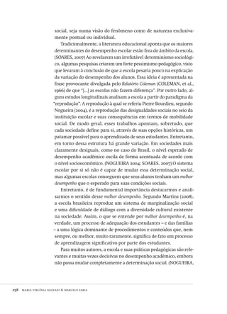 258  maria virgínia dazzani & marcelo faria
social, seja numa visão do fenômeno como de natureza exclusiva-
mente pontual ou individual.
Tradicionalmente, a literatura educacional aponta que os maiores
determinantes do desempenho escolar estão fora do âmbito da escola.
(SOARES, 2007) Ao revelarem um irrefutável determinismo sociológi-
co, algumas pesquisas criaram um forte pessimismo pedagógico, visto
que levaram à conclusão de que a escola pesaria pouco na explicação
da variação do desempenho dos alunos. Essa ideia é apresentada na
frase provocante divulgada pelo Relatório Coleman (COLEMAN, et al.,
1966) de que “[...] as escolas não fazem diferença”. Por outro lado, al-
guns estudos longitudinais analisam a escola a partir do paradigma da
“reprodução”. A reprodução à qual se referiu Pierre Bourdieu, segundo
Nogueira (2004), é a reprodução das desigualdades sociais no seio da
instituição escolar e suas consequências em termos de mobilidade
social. De modo geral, esses trabalhos apontam, sobretudo, que
cada sociedade define para si, através de suas opções históricas, um
patamar possível para o aprendizado de seus estudantes. Entretanto,
em torno dessa estrutura há grande variação. Em sociedades mais
claramente desiguais, como no caso do Brasil, o nível esperado de
desempenho acadêmico oscila de forma acentuada de acordo com
o nível socioeconômico. (NOGUEIRA 2004; SOARES, 2007) O sistema
escolar por si só não é capaz de mudar essa determinação social,
mas algumas escolas conseguem que seus alunos tenham um melhor
desempenho que o esperado para suas condições sociais.
Entretanto, é de fundamental importância destacarmos e anali-
sarmos o sentido desse melhor desempenho. Segundo Martins (2008),
a escola brasileira reproduz um sistema de marginalização social
e uma dificuldade de diálogo com a diversidade cultural existente
na sociedade. Assim, o que se entende por melhor desempenho é, na
verdade, um processo de adequação dos estudantes – e das famílias
– a uma lógica dominante de procedimentos e conteúdos que, nem
sempre, ou melhor, muito raramente, significa de fato um processo
de aprendizagem significativo por parte dos estudantes.
Para muitos autores, a escola e suas práticas pedagógicas são rele-
vantes e muitas vezes decisivas no desempenho acadêmico, embora
não possa mudar completamente a determinação social. (NOGUEIRA,
Avaliacao_educacional.indb 258 31/03/2010 16:00:16
 