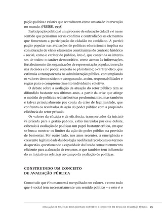 avaliação de políticas educacionais: contexto e conceitos em busca da avaliação pública  25
pação política e valores que se traduzem como um ato de intervenção
no mundo. (FREIRE, 1998)
Participação política é um processo de educação cidadã e é nesse
sentido que pensamos ser os conflitos e contradições os elementos
que fomentam a participação do cidadão no cotidiano. A partici-
pação popular nas avaliações de políticas educacionais implica na
consideração de vários elementos constituintes do contexto histórico
– social, como o caráter do público, isto é, que contenha os interes-
ses de todos; o caráter democrático, como acesso às informações,
fortalecimento das organizações de representação popular, inserção
nas decisões e no poder, respeito ao pluralismo; o caráter ético, que
estimula a transparência na administração pública, contemplando
os valores democráticos e assegurando, assim, responsabilidades e
regras para o comprometimento individual e coletivo.
O debate sobre a avaliação da atuação do setor público tem se
difundido bastante nos últimos anos, a partir da crise que atinge
o modelo de políticas redistributivas predominantes, mas também
e talvez principalmente por conta da crise de legitimidade, que
confronta os resultados da ação do poder público com a propalada
eficiência do setor privado.
Os valores da eficácia e da eficiência, transportados da iniciati-
va privada para a gestão pública, estão marcados por esse debate,
cabendo à avaliação de políticas um papel bastante crítico, em que
se busca mostrar os limites da ação do poder público na provisão
de bem-estar. Por outro lado, nos anos recentes, a emergência e
crescente legitimidade da ideologia neoliberal recolocam os termos
da questão, questionando a capacidade do Estado como instrumento
eficiente para a alocação de recursos, o que também tem influencia-
do as iniciativas relativas ao campo da avaliação de políticas.
construindo um conceito
de avaliação pública
Como tudo que é humano está mergulhado em valores, e como tudo
que é social tem necessariamente um sentido político – e este é o
Avaliacao_educacional.indb 25 31/03/2010 15:59:57
 