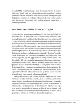 família, escola e desempenho acadêmico  259
2004; SOARES, 2007) Na situação atual do sistema público de ensino
básico no Brasil, onde prevalecem baixos desempenhos, existem
oportunidades de melhorias substanciais através de implantação
de políticas escolares. A avaliação educacional, neste sentido, seria
uma ferramenta importante para o planejamento, redescrição e
intervenção futura.
fracasso, exclusão e democratização
De acordo com alguns pesquisadores (PATTO, 1999; TANAMACHI,
2000; DEL PRETTE, 2001; NOGUEIRA; ABREU, 2004), o fracasso está
associado à exclusão social e escolar. Consideremos que exclusão social
e escolar são compreendidas como formas de violação dos Direitos Hu-
manos e do ideal da democracia (do mesmo modo como outras viola-
ções dos Direitos Humanos, como o que ocorre no sistema prisional
e no manicomial, por exemplo). A expressão educação inclusiva surgiu
na luta de profissionais da área de educação especial e na reivindicação
do ingresso de alunos excluídos, assim chamados “lentos”, “portado-
res de deficiência” ou “com necessidades educativas especiais” nas
escolas regulares. (PATO, 1999; PRIETTO, 2005) Outra noção é a de
diversidade e diferença e a exigência de que a escola seja um espaço que
acolha a pluralidade étnica, social e religiosa. Mais recentemente, as
“políticas de ação afirmativa” também se configuram num discurso
de inclusão. Esses elementos consolidariam a democratização da
escola e, consequentemente, da sociedade, mesmo que muitas vezes
seja confundido com a falsa ideia de que apenas o acesso à escola
seja suficiente para garantir tal democratização.
Devemos considerar que exclusão na nossa sociedade não é um
fenômeno isolado, anômalo, acidental, mas, ao contrário, está direta-
mente ligado a certas formas de organização institucional e produção
do poder que fabricam engrenagens que causam o isolamento, o
alheamento, a estigmatização de determinados cidadãos. Ou seja,
nem sempre a exclusão se resume ao fato de que a criança está
“fora” do espaço físico da escola. O simples ingresso na escola não é
garantia de solução do problema. (DAZZANI, no prelo)
Avaliacao_educacional.indb 259 31/03/2010 16:00:16
 
