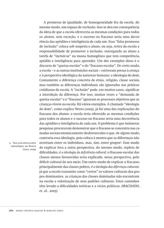 260  maria virgínia dazzani & marcelo faria
5  Para uma leitura sobre
estereótipos, ver Pereira
(2002, 2004).
A promessa de igualdade, de homogeneidade fez da escola, do
mesmo modo, um espaço de exclusão. Isso se deu em consequência
da ideia de que a escola ofereceria as mesmas condições para todos
os alunos, sem exceção, e o sucesso ou fracasso seria uma decor-
rência das aptidões e inteligência de cada um. Essa “falsa promessa
de inclusão” coloca sob suspeita o aluno, ou seja, retira da escola a
responsabilidade de promover a inclusão, outorgando ao aluno a
tarefa de “incluir-se” na massa homogênea que tem competência,
aptidão e inteligência para aprender. Um dos exemplos disso é o
discurso de “queixa escolar” e do “fracasso escolar”. De certo modo,
a escola – e as outras instituições sociais – estiveram presas à crença
e à perspectiva ideológica da natureza humana: a ideologia do dom.
Comumente a diferença concreta de etnia, religião, classe sociais,
mas também as diferenças individuais são ignoradas nas práticas
cotidianas da escola. A “inclusão” pode, em muitos casos, significar
a interdição da diferença. Por isso, muitas vezes a “demanda de
queixa escolar” e o “fracasso” ignoram os processos objetivos que as
crianças vivem na escola. Há vários exemplos. A chamada “ideologia
do dom”, como explica Neves (2005), já foi uma das explicações do
fracasso dos alunos: a escola teria oferecido as mesmas condições
para todos os alunos e o sucesso ou fracasso seria uma decorrência
das aptidões e inteligência de cada um. O problema é que inúmeras
pesquisas procuraram demonstrar que o fracasso se concentra nas ca-
madas socioeconomicamente desfavorecidas o que, de algum modo,
contraria essa ideologia, pois coloca à mostra que as diferenças não
ocorriam entre os indivíduos, mas, sim, entre grupos5
. Esse modo
de explicar leva a outra perspectiva, do mesmo modo, repleta de
dificuldades, é a ideologia da deficiência cultural: o fracasso escolar das
classes menos favorecidas seria explicado, nessa perspectiva, pelo
déficit cultural do seu meio. Um outro modo de explicar o fracasso,
principalmente das classes pobres, é a ideologia das diferenças culturais:
já que a escola transmite como “certos” os valores culturais dos gru-
pos dominantes, as crianças das classes dominadas não encontram
na escola a valorização de seus padrões culturais. Estes caminhos
têm levado a dificuldades teóricas e a vícios políticos. (MACHADO,
et. al., 2005)
Avaliacao_educacional.indb 260 31/03/2010 16:00:16
 