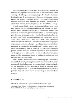 família, escola e desempenho acadêmico  261
Alguns teóricos (NEVES, 2005; PRIETO, 2005) têm optado em não
mencionar a expressão educação inclusiva, mas simplesmente demo-
cratização da educação, defesa e promoção dos Direitos Humanos.
Isso implica que devemos saber conceber uma escola e uma prática
escolar que possam interpretar, acolher e responder às demandas
de todos os cidadãos num ambiente que respeite a subjetividade, a
diversidade cultural, étnica, religiosa, social. (DAZZANI, no prelo)
O modelo de avaliação escolar vigente no país não apenas reprova,
mas faz com que um número significativo de crianças em idade
escolar e suas respectivas famílias não mantenham a motivação
necessária para estudar, porque não reconhece na escola um espaço
para desenvolver competências e habilidades, assimilar bem os
conteúdos  e aprender (autonomia intelectual). (NOGUEIRA; ABREU,
2004; VIANA, 2007, VIANA; NOGUEIRA, 2008) Como apontamos
anteriormente, em oposição a um certo determinismo sociológico que
engendra um pessimismo pedagógico – que afirmaria que em sociedades
desiguais “as escolas não fazem diferença” – muitos autores acre-
ditam que ações educacionais (dentro e fora do ambiente escolar)
podem, de fato, intervir e modificar o quadro de fracasso-exclusão
escolar: projetos de intervenção nas escolas e famílias tornam-se,
neste sentido, relevantes e podem se configurar em instrumentos
de mudanças e possibilidades.
Desse modo, a avaliação educacional deve ter papel fundamental
no sentido de investigar, compreender e fomentar ações de parceria
entre escola-família. Em outros termos, a avaliação educacional pode
ser um dispositivo de favorecimento de diálogo e discussão sobre
o valor, os significados, a qualidade e os objetivos dessa parceria/
participação escola-família, desde que reconheça os meandros dessa
relação.
referências
ARENDT, H. Entre o passado e o futuro. São Paulo: Perspectiva, 1997.
AZANHA, J. M. P. Cultura escolar brasileira: um programa de pesquisa.
Revista USP, São Paulo, n. 8, p. 65-69, dez. 1990, fev. 1991.
Avaliacao_educacional.indb 261 31/03/2010 16:00:16
 
