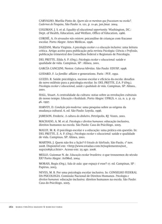 262  maria virgínia dazzani & marcelo faria
CARVALHO, Marília Pinto de. Quem são os meninos que fracassam na escola?.
Cadernos de Pesquisa, São Paulo: n. 121, p. 11-40, jan./mar. 2004.
COLEMAN, J. S. et al. Equality of educational opportunity. Washington, DC.:
Dept. of Health, Education, and Welfare, Office of Education, 1966.
CORDIÉ, A. Os atrasados não existem: psicanálise de crianças com fracasso
escolar. Porto Alegre: Artes Médicas, 1996.
DAZZANI, Maria Virginia. A psicologia escolar e a educação inclusiva: uma leitura
crítica. Artigo aceito para publicação pela revista Psicologia: Ciência e Profissão,
publicação trimestral dos Conselhos Federal e Regionais de Psicologia.
DEL PRETTE, Zilda A. P. (Org.). Psicologia escolar e educacional: saúde e
qualidade de vida. Campinas, SP : Alínea, 2001.
GARCÍA CANCLINI, Nestor. Culturas híbridas. São Paulo: EDUSP, 1998.
GODARD, F. La famillie: affaire e generations. Paris : PUF, 1992.
GUZZO, R. Saúde psicológica, sucesso escolar e eficácia da escola: desafios
do novo milênio para a psicologia escolar. In: DEL PRETTE, Z.A. P (Org.).
Psicologia escolar e educacional, saúde e qualidade de vida. Campinas, SP: Alínea.,
2001.
HALL, Stuart. A centralidade da cultura: notas sobre as revoluções culturais
do nosso tempo. Educação e Realidade, Porto Alegre: UFRGS, v. 22, n. 2, p. 15-
46, 1997.
HARVEY, D. Condição pós-moderna: uma pesquisa sobre as origens da
mudança cultural. 6. ed. São Paulo: Loyola, 1996.
JAMESON, Frederic. A cultura do dinheiro. Petrópolis, RJ: Vozes, 2001.
MACHADO, A. M. et al. Psicologia e direitos humanos: educação inclusiva,
direitos humanos na escola. São Paulo: Casa do Psicólogo, 2005.
MALUF, M. R. O psicólogo escolar e a educação: uma prática em questão. In:
DEL PRETTE, Z. A. P. (Org.). Psicologia escolar e educacional: saúde e qualidade
de vida. Campinas, SP: Alínea, 2001.
MARTINS, J. Quem não fez a lição? O Estado de SãoPaulo, São Paulo, 1º nov.
2008. Disponível em: <http://www.estadao.com.br/suplementos/not_
sup270856,0.htm>. Acesso em: 25 ago. 2008.
MELLO, Guiomar N. de. Educação escolar brasileira: o que trouxemos do século
XX? Porto Alegre: ArtMed, 2004.
MORAIS, Regis (Org.). Sala de aula: que espaço é esse? 17. ed. Campinas, SP :
Papirus, 2003.
NEVES, M. B. Por uma psicologia escolar inclusiva. In: CONSELHO FEDERAL
DA PSICOLOGIA. Comissão Nacional de Direitos Humanos. Psicologia e
direitos humanos: educação inclusiva: direitos humanos na escola. São Paulo:
Casa do Psicólogo, 2005.
Avaliacao_educacional.indb 262 31/03/2010 16:00:16
 