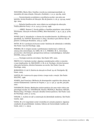família, escola e desempenho acadêmico  263
NOGUEIRA, Maria Alice. Família e escola na contemporaneidade: os
meandros de uma relação. Educação e Realidade, v. 31, p. 155-169, 2006.
______. Favorecimento econômico e excelência escolar: um mito em
questão. Revista Brasileira de Educação, Rio de Janeiro, n. 26, p. 133-144, maio/
ago. 2004.
______. Relação família-escola: novo objeto na sociologia da educação.
Paidéia (Ribeirão Preto), v. 8, n. 14-15, p. 91-103, 1998.
______.; ABREU, Ramon C. Escola pública e famílias populares: uma relação
dissonante. Educação em Revista (UFMG), Belo Horizonte, v. 39, n. 39, p. 41-60,
2004.
NUNES, José A. Introdução: o cânone do reconhecimento, da diferença e da
igualdade. In: SANTOS, Boaventura S. (Org.). Reconhecer para libertar. Rio de
Janeiro: Civilização Brasileira. 2003. p. 25-68
PATTO, M. H. A produção do fracasso escolar: histórias de submissão e rebeldia.
São Paulo: Casa do Psicólogo, 1999.
PEREIRA, M. E. Grupos sociais e performance intelectual: o efeito da
ameaça dos estereótipos. In: LIMA, M. E. O.; PEREIRA, M. E.. Estereótipos,
preconceitos e discriminação: perspectivas teóricas e metodológicas. Salvador:
EDUFBA, 2004. p. 69-87.
______. Psicología social dos estereótipos. São Paulo: EPU, 2002.
PRIETO, R. G. Inclusão escolar: algumas considerações sobre o conceito
e suas implicações. In: MACHADO, A. M. et al. Psicologia e direitos humanos:
educação inclusiva, direitos humanos na escola. São Paulo: Casa do
Psicólogo, 2005.
ROMANELLI, O. de O. História da educação no Brasil. 29. ed. Petrópolis, RJ:
Vozes, 2005.
SANTOS, M. A natureza do espaço técnica e tempo razão e emoção. São Paulo:
HUCITEC, 1996.
SOARES, José Francisco. Melhoria do desempenho cognitivo dos alunos do
ensino fundamental. Cadernos de Pesquisa, v. 37, n. 130, p. 135-160, jan./abr.
2007.
TANAMACHI, Elenita. Mediações teórico-práticas de uma visão crítica em
psicologia escolar. In: TANAMACHI, Elenita; PROENÇA, Marilene; ROCHA,
Marisa (Org.). Psicologia e educação: desafios teórico-práticos. São Paulo: Casa
do Psicólogo, 2000. p. 73-104.
TAYLOR, C. As fontes do self: a construção da identidade moderna. São Paulo:
Loyola, 1997.
VIANA, M. J. B. Longevidade escolar em famílias de camadas populares: algumas
condições de possibilidade. Goiânia: Editora da Universidade Católica de
Goiás, 2007. v. 1. 250 p.
Avaliacao_educacional.indb 263 31/03/2010 16:00:16
 