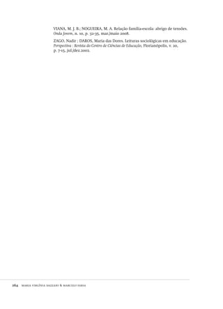 264  maria virgínia dazzani & marcelo faria
VIANA, M. J. B.; NOGUEIRA, M. A. Relação família-escola: abrigo de tensões.
Onda Jovem, n. 10, p. 32-35, mar./maio 2008.
ZAGO, Nadir ; DAROS, Maria das Dores. Leituras sociológicas em educação.
Perspectiva : Revista do Centro de Ciências de Educação, Florianópolis, v. 20,
p. 7-15, jul./dez.2002.
Avaliacao_educacional.indb 264 31/03/2010 16:00:16
 