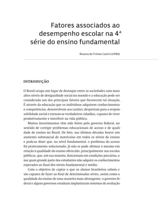 Fatores associados ao
desempenho escolar na 4ª
série do ensino fundamental
Rosana de Freitas Castro (UFBA)
introdução
O Brasil ocupa um lugar de destaque entre as sociedades com mais
altos níveis de desigualdade social no mundo e a educação pode ser
considerada um dos principais fatores que favorecem tal situação.
É através da educação que os indivíduos adquirem conhecimentos
e competências, desenvolvem seu caráter, despertam para a respon-
sabilidade social e tornam-se verdadeiros cidadãos, capazes de viver
produtivamente e interferir na vida pública.
Muitos investimentos têm sido feitos pelo governo federal, no
sentido de corrigir problemas educacionais de acesso e de quali-
dade de ensino no Brasil. De fato, nas últimas décadas houve um
aumento substancial de matrículas em todos os níveis de ensino
e pode-se dizer que, no nível fundamental, o problema do acesso
foi praticamente solucionado. Já não se pode afirmar o mesmo em
relação à qualidade do ensino oferecido, principalmente nas escolas
públicas, que, em sua maioria, funcionam em condições precárias, e
nas quais grande parte dos estudantes não adquire os conhecimentos
esperados ao final dos níveis fundamental e médio.
Com o objetivo de captar o que os alunos brasileiros sabem e
são capazes de fazer ao final de determinadas séries, assim como a
qualidade do ensino de uma maneira mais abrangente, o governo fe-
deral e alguns governos estaduais implantaram sistemas de avaliação
Avaliacao_educacional.indb 265 31/03/2010 16:00:16
 