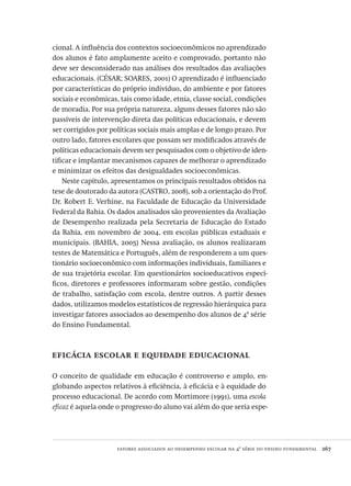 fatores associados ao desempenho escolar na 4ª série do ensino fundamental  267
cional. A influência dos contextos socioeconômicos no aprendizado
dos alunos é fato amplamente aceito e comprovado, portanto não
deve ser desconsiderado nas análises dos resultados das avaliações
educacionais. (CÉSAR; SOARES, 2001) O aprendizado é influenciado
por características do próprio indivíduo, do ambiente e por fatores
sociais e econômicas, tais como idade, etnia, classe social, condições
de moradia. Por sua própria natureza, alguns desses fatores não são
passíveis de intervenção direta das políticas educacionais, e devem
ser corrigidos por políticas sociais mais amplas e de longo prazo. Por
outro lado, fatores escolares que possam ser modificados através de
políticas educacionais devem ser pesquisados com o objetivo de iden-
tificar e implantar mecanismos capazes de melhorar o aprendizado
e minimizar os efeitos das desigualdades socioeconômicas.
Neste capítulo, apresentamos os principais resultados obtidos na
tese de doutorado da autora (CASTRO, 2008), sob a orientação do Prof.
Dr. Robert E. Verhine, na Faculdade de Educação da Universidade
Federal da Bahia. Os dados analisados são provenientes da Avaliação
de Desempenho realizada pela Secretaria de Educação do Estado
da Bahia, em novembro de 2004, em escolas públicas estaduais e
municipais. (BAHIA, 2005) Nessa avaliação, os alunos realizaram
testes de Matemática e Português, além de responderem a um ques-
tionário socioeconômico com informações individuais, familiares e
de sua trajetória escolar. Em questionários socioeducativos especí-
ficos, diretores e professores informaram sobre gestão, condições
de trabalho, satisfação com escola, dentre outros. A partir desses
dados, utilizamos modelos estatísticos de regressão hierárquica para
investigar fatores associados ao desempenho dos alunos de 4ª série
do Ensino Fundamental.
eficácia escolar e equidade educacional
O conceito de qualidade em educação é controverso e amplo, en-
globando aspectos relativos à eficiência, à eficácia e à equidade do
processo educacional. De acordo com Mortimore (1991), uma escola
eficaz é aquela onde o progresso do aluno vai além do que seria espe-
Avaliacao_educacional.indb 267 31/03/2010 16:00:16
 