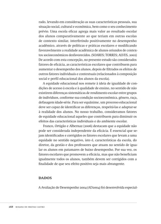 268  rosana de freitas castro
rado, levando em consideração as suas características pessoais, sua
situação social, cultural e econômica, bem como o seu conhecimento
prévio. Uma escola eficaz agrega mais valor ao resultado escolar
dos alunos comparativamente ao que teriam em outras escolas
de contexto similar, interferindo positivamente no desempenho
acadêmico, através de políticas e práticas escolares e modificando
favoravelmente a realidade acadêmica de alunos oriundos de contex-
tos socioeconômicos desfavorecidos. (SOARES; TORRES; ALVES, 2002)
De acordo com esta concepção, no presente estudo são considerados
fatores de eficácia, as características escolares que contribuem para
aumentar o desempenho dos alunos, depois de filtrados os efeitos de
outros fatores individuais e contextuais (relacionados à composição
social e perfil educacional dos alunos da escola).
A equidade educacional nos remete à ideia de igualdade de con-
dições de acesso à escola e à qualidade de ensino, no sentido de não
existirem diferenças sistemáticas de rendimento escolar entre grupos
de indivíduos, conforme sua condição socioeconômica, gênero, raça,
defasagem idade-série. Para ser equânime, um processo educacional
deve ser capaz de identificar as diferenças, respeitá-las e adaptar-se
à realidade dos alunos. No nosso trabalho, consideramos fatores
de equidade educacional aqueles que contribuem para diminuir os
efeitos das características individuais e do ambiente escolar.
Franco, Ortigão e Albernaz (2006) destacam que a equidade não
pode ser considerada independente da eficácia. É essencial que se-
jam identificados e corrigidos os fatores escolares que levam a uma
equidade no sentido negativo, isto é, características da escola, do
diretor, da gestão e dos professores que atuam no sentido de igua-
lar os alunos em patamares de baixo desempenho. Por sua vez, os
fatores escolares que promovem a eficácia, mas que não beneficiam
igualmente todos os alunos, também devem ser corrigidos com a
finalidade de que seu efeito positivo seja mais abrangente.
dados
A Avaliação de Desempenho 2004 (AD2004) foi desenvolvida especial-
Avaliacao_educacional.indb 268 31/03/2010 16:00:16
 