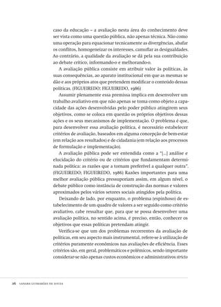 26  lanara guimarães de souza
caso da educação – a avaliação nesta área do conhecimento deve
ser vista como uma questão pública, não apenas técnica. Não como
uma operação para equacionar tecnicamente as divergências, abafar
os conflitos, homogeneizar os interesses, camuflar as desigualdades.
Ao contrário, a qualidade da avaliação se dá pela sua contribuição
ao debate crítico, informando-o e melhorando-o.
A avaliação pública consiste em atribuir valor às políticas, às
suas consequências, ao aparato institucional em que as mesmas se
dão e aos próprios atos que pretendem modificar o conteúdo dessas
políticas. (FIGUEIREDO; FIGUEIREDO, 1986)
Assumir plenamente essa premissa implica em desenvolver um
trabalho avaliativo em que não apenas se toma como objeto a capa-
cidade das ações desenvolvidas pelo poder público atingirem seus
objetivos, como se coloca em questão os próprios objetivos dessas
ações e os seus mecanismos de implementação. O problema é que,
para desenvolver essa avaliação política, é necessário estabelecer
critérios de avaliação, baseados em alguma concepção de bem-estar
(em relação aos resultados) e de cidadania (em relação aos processos
de formulação e implementação).
A avaliação pública pode ser entendida como a “[...] análise e
elucidação do critério ou de critérios que fundamentam determi-
nada política: as razões que a tornam preferível a qualquer outra”.
(FIGUEIREDO; FIGUEIREDO, 1986) Razões importantes para uma
melhor avaliação pública pressuporiam assim, em algum nível, o
debate público como instância de construção das normas e valores
aproximados pelos vários setores sociais atingidos pela política.
Deixando de lado, por enquanto, o problema (espinhoso) de es-
tabelecimento de um quadro de valores a ser seguido como critério
avaliativo, cabe ressaltar que, para que se possa desenvolver uma
avaliação política, no sentido acima, é preciso, então, conhecer os
objetivos que essas políticas pretendam atingir.
Verifica-se que um dos problemas recorrentes da avaliação de
políticas, em seu aspecto mais instrumental, refere-se à utilização de
critérios puramente econômicos nas avaliações de eficiência. Esses
critérios são, em geral, problemáticos e polêmicos, sendo importante
considerar-se não apenas custos econômicos e administrativos stricto
Avaliacao_educacional.indb 26 31/03/2010 15:59:57
 