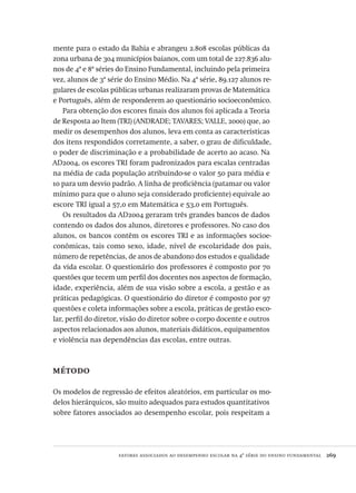 fatores associados ao desempenho escolar na 4ª série do ensino fundamental  269
mente para o estado da Bahia e abrangeu 2.808 escolas públicas da
zona urbana de 304 municípios baianos, com um total de 227.836 alu-
nos de 4ª e 8ª séries do Ensino Fundamental, incluindo pela primeira
vez, alunos de 3ª série do Ensino Médio. Na 4ª série, 89.127 alunos re-
gulares de escolas públicas urbanas realizaram provas de Matemática
e Português, além de responderem ao questionário socioeconômico.
Para obtenção dos escores finais dos alunos foi aplicada a Teoria
de Resposta ao Item (TRI) (ANDRADE; TAVARES; VALLE, 2000) que, ao
medir os desempenhos dos alunos, leva em conta as características
dos itens respondidos corretamente, a saber, o grau de dificuldade,
o poder de discriminação e a probabilidade de acerto ao acaso. Na
AD2004, os escores TRI foram padronizados para escalas centradas
na média de cada população atribuindo-se o valor 50 para média e
10 para um desvio padrão. A linha de proficiência (patamar ou valor
mínimo para que o aluno seja considerado proficiente) equivale ao
escore TRI igual a 57,0 em Matemática e 53,0 em Português.
Os resultados da AD2004 geraram três grandes bancos de dados
contendo os dados dos alunos, diretores e professores. No caso dos
alunos, os bancos contêm os escores TRI e as informações socioe-
conômicas, tais como sexo, idade, nível de escolaridade dos pais,
número de repetências, de anos de abandono dos estudos e qualidade
da vida escolar. O questionário dos professores é composto por 70
questões que tecem um perfil dos docentes nos aspectos de formação,
idade, experiência, além de sua visão sobre a escola, a gestão e as
práticas pedagógicas. O questionário do diretor é composto por 97
questões e coleta informações sobre a escola, práticas de gestão esco-
lar, perfil do diretor, visão do diretor sobre o corpo docente e outros
aspectos relacionados aos alunos, materiais didáticos, equipamentos
e violência nas dependências das escolas, entre outras.
método
Os modelos de regressão de efeitos aleatórios, em particular os mo-
delos hierárquicos, são muito adequados para estudos quantitativos
sobre fatores associados ao desempenho escolar, pois respeitam a
Avaliacao_educacional.indb 269 31/03/2010 16:00:17
 