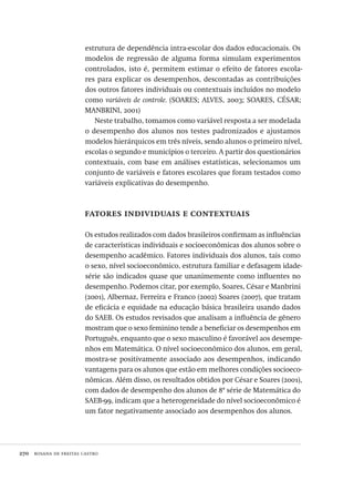 270  rosana de freitas castro
estrutura de dependência intra-escolar dos dados educacionais. Os
modelos de regressão de alguma forma simulam experimentos
controlados, isto é, permitem estimar o efeito de fatores escola-
res para explicar os desempenhos, descontadas as contribuições
dos outros fatores individuais ou contextuais incluídos no modelo
como variáveis de controle. (SOARES; ALVES, 2003; SOARES, CÉSAR;
MANBRINI, 2001)
Neste trabalho, tomamos como variável resposta a ser modelada
o desempenho dos alunos nos testes padronizados e ajustamos
modelos hierárquicos em três níveis, sendo alunos o primeiro nível,
escolas o segundo e municípios o terceiro. A partir dos questionários
contextuais, com base em análises estatísticas, selecionamos um
conjunto de variáveis e fatores escolares que foram testados como
variáveis explicativas do desempenho.
fatores individuais e contextuais
Os estudos realizados com dados brasileiros confirmam as influências
de características individuais e socioeconômicas dos alunos sobre o
desempenho acadêmico. Fatores individuais dos alunos, tais como
o sexo, nível socioeconômico, estrutura familiar e defasagem idade-
série são indicados quase que unanimemente como influentes no
desempenho. Podemos citar, por exemplo, Soares, César e Manbrini
(2001), Albernaz, Ferreira e Franco (2002) Soares (2007), que tratam
de eficácia e equidade na educação básica brasileira usando dados
do SAEB. Os estudos revisados que analisam a influência de gênero
mostram que o sexo feminino tende a beneficiar os desempenhos em
Português, enquanto que o sexo masculino é favorável aos desempe-
nhos em Matemática. O nível socioeconômico dos alunos, em geral,
mostra-se positivamente associado aos desempenhos, indicando
vantagens para os alunos que estão em melhores condições socioeco-
nômicas. Além disso, os resultados obtidos por César e Soares (2001),
com dados de desempenho dos alunos de 8ª série de Matemática do
SAEB-99, indicam que a heterogeneidade do nível socioeconômico é
um fator negativamente associado aos desempenhos dos alunos.
Avaliacao_educacional.indb 270 31/03/2010 16:00:17
 