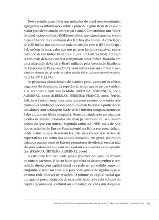 fatores associados ao desempenho escolar na 4ª série do ensino fundamental  271
Neste estudo, para obter um indicador do nível socioeconômico,
agregamos as informações sobre a posse de alguns itens de casa e o
maior grau de instrução entre o pai e a mãe. Construímos um índice
de nível socioeconômico (NSE) que reflete, aproximadamente, as con-
dições financeiras e culturais das famílias dos alunos. A correlação
do NSE médio dos alunos de cada município com o IDH municipal
é da ordem de 0,53, valor que nos pareceu bastante razoável, em se
tratando de um índice bastante simples. Em Castro (2008), apresen-
tamos mais detalhes sobre a composição desse índice, baseado em
uma adaptação do Critério Brasil utilizado pela Associação Brasileira
de Empresas de Pesquisa (ABEP). Seus valores variam entre 0 a 20 e,
para os alunos da 4ª série, o valor médio foi 11,14 com desvio padrão
de 3,74 (CV = 33,6%).
As pesquisas educacionais, de maneira geral, apontam os efeitos
negativos do abandono, da repetência, sendo que as perdas tendem
a se acentuar a cada ano perdido. (BARBOSA; FERNANDES, 2001;
ALBERNAZ, 2002; ALBERNAZ, FERREIRA; FRANCO, 2002) Ferrão,
Beltrão e Santos (2002) mostram que esses eventos que estão rela-
cionados à condições socioeconômicas mais baixas e a proficiência
dos alunos com defasagem idade-série é inferior comparativamente
à dos alunos em idade adequada. Destacam ainda que em algumas
escolas os alunos defasados são mais penalizados em seu desem-
penho do que em outras. Segundo dados do INEP, mais de 50%
dos estudantes do Ensino Fundamental na Bahia em 2004 tinham
idade acima do que deveriam ter para suas respectivas séries. As
expectativas em torno dos alunos defasados, em geral, são muito
baixas, e muitas vezes os fatores promotores de eficácia escolar não
chegam a alcançá-los e com isso acabam acentuando as desigualda-
des. (FRANCO; ORTIGÃO; ALBERNAZ, 2006)
A estrutura familiar, dada pela a presença dos pais, de irmãos
ou outros parentes, é outro fator que afeta os desempenhos e tem
relação direta com capital social que pode ser entendido como um
conjunto de recursos atuais ou potenciais que estão ligados à posse
de uma rede durável de relações. O volume de capital social que
um agente possui depende da extensão dessa rede e do volume do
capital (econômico, cultural ou simbólico) de cada um daqueles
Avaliacao_educacional.indb 271 31/03/2010 16:00:17
 