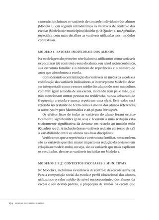 274  rosana de freitas castro
ramente, incluímos as variáveis de controle individuais dos alunos
(Modelo 1), em seguida introduzimos as variáveis de controle das
escolas (Modelo 2) e municípios (Modelo 3). O Quadro 1, no Apêndice,
especifica com mais detalhes as variáveis utilizadas nos modelos
contextuais.
modelo 1: fatores individuais dos alunos
Na modelagem do primeiro nível (alunos), utilizamos como variáveis
explicativas (de controle) o sexo do aluno, seu nível socioeconômico,
sua estrutura familiar e o número de repetências e o número de
anos que abandonou a escola.
Considerando a centralização das variáveis na média da escola e a
codificação das variáveis indicadoras, o intercepto no Modelo 1 deve
ser interpretado como o escore médio dos alunos do sexo masculino,
com NSE igual à média de sua escola, morando com pai e mãe, que
não mencionam outras pessoas na residência, nunca deixaram de
frequentar a escola e nunca repetiram uma série. Esse valor será
referido no restante do texto como a média dos alunos referência,
a saber, 50,67 para Matemática e 48,96 para Português.
Os efeitos fixos de todas as variáveis do aluno foram estatis-
ticamente significantes (p<0,001) e levaram a uma redução esta-
tisticamente significativa da deviance em relação ao modelo nulo
(Quadros 5 e 7). A inclusão dessas variáveis reduziu em torno de 12%
a variabilidade entre os alunos nas duas disciplinas.
Verificamos que a repetência e a estrutura familiar, nessa ordem,
são as variáveis que têm maior impacto na redução da deviance (em
relação ao modelo nulo), ou seja, são as variáveis que mais explicam
os resultados, dentre as variáveis incluídas no Modelo 1.
modelos 2 e 3: contextos escolares e municipais
No Modelo 2, incluímos as variáveis de controle das escolas (nível 2).
Para a composição social da escola e perfil educacional dos alunos,
utilizamos o valor médio do nível socioeconômico dos alunos da
escola e seu desvio padrão, a proporção de alunos na escola que
Avaliacao_educacional.indb 274 31/03/2010 16:00:17
 