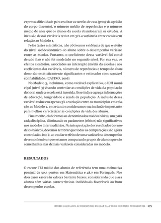 fatores associados ao desempenho escolar na 4ª série do ensino fundamental  275
expressa dificuldade para realizar as tarefas de casa (proxy da aptidão
do corpo discente), o número médio de repetências e o número
médio de anos que os alunos da escola abandonaram os estudos. A
inclusão dessas variáveis reduz em 31% a variância entre escolas em
relação ao Modelo 1.
Pelos testes estatísticos, não obtivemos evidência de que o efeito
do nível socioeconômico do aluno sobre o desempenho variasse
entre as escolas. Portanto, o coeficiente dessa variável foi consi-
derado fixo e não foi modelado no segundo nível. Por sua vez, os
efeitos aleatórios, associados ao intercepto (média da escola) e aos
coeficientes das variáveis, número de repetências e tempo de aban-
dono são estatisticamente significantes e estimados com razoável
confiabilidade. (CASTRO, 2008)
No Modelo 3, incluímos, como variável explicativa, o IDH muni-
cipal (nível 3) visando controlar as condições de vida da população
do local onde a escola está inserida. Esse índice agrega informações
de educação, longevidade e renda da população. A inclusão dessa
variável reduz em apenas 3% a variação entre os municípios em rela-
ção ao Modelo 2, entretanto consideramos sua inclusão importante
para melhor caracterizar as condições de vida dos alunos.
Finalmente, elaboramos os denominados modelos básicos, um para
cada disciplina, eliminando os parâmetros (efeitos) não significativos
nos modelos intermediários. Na interpretação dos resultados dos mo-
delos básicos, devemos lembrar que todas as comparações são agora
controladas, isto é, ao avaliar o efeito de uma variável no desempenho
devemos lembrar que estamos comparando grupos de alunos que são
semelhantes nas demais variáveis consideradas no modelo.
resultados
O escore TRI médio dos alunos de referência tem uma estimativa
pontual de 50,5 pontos em Matemática e 48,7 em Português. Nos
dois casos esses são valores bastante baixos, considerando que esses
alunos têm várias características individuais favoráveis ao bom
desempenho escolar.
Avaliacao_educacional.indb 275 31/03/2010 16:00:17
 