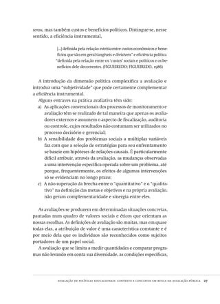 avaliação de políticas educacionais: contexto e conceitos em busca da avaliação pública  27
sensu, mas também custos e benefícios políticos. Distingue-se, nesse
sentido, a eficiência instrumental,
[...] definida pela relação estrita entre custos econômicos e bene-
fícios que são em geral tangíveis e divisíveis” e eficiência política
“definida pela relação entre os ‘custos’ sociais e políticos e os be-
nefícios dele decorrentes. (FIGUEIREDO; FIGUEIREDO, 1986)
A introdução da dimensão política complexifica a avaliação e
introduz uma “subjetividade” que pode certamente complementar
a eficiência instrumental.
Alguns entraves na prática avaliativa têm sido:
As aplicações convencionais dos processos de monitoramento ea)	
avaliação têm se realizado de tal maneira que apenas os avalia-
dores externos e assumem o aspecto de fiscalização, auditoria
ou controle, cujos resultados não costumam ser utilizados no
processo decisório e gerencial;
A sensibilidade dos problemas sociais a múltiplas variáveisb)	
faz com que a seleção de estratégias para seu enfrentamento
se baseie em hipóteses de relações causais. É particularmente
difícil atribuir, através da avaliação, as mudanças observadas
a uma intervenção específica operada sobre um problema, até
porque, frequentemente, os efeitos de algumas intervenções
só se evidenciam no longo prazo;
A não superação da brecha entre o “quantitativo” e o “qualita-c)	
tivo” na definição das metas e objetivos e na própria avaliação,
não geram complementaridade e sinergia entre eles.
As avaliações se produzem em determinadas situações concretas,
pautadas num quadro de valores sociais e éticos que orientam as
nossas escolhas. As definições de avaliação são muitas, mas em quase
todas elas, a atribuição de valor é uma característica constante e é
por meio dela que os indivíduos são reconhecidos como sujeitos
portadores de um papel social.
A avaliação que se limita a medir quantidades e comparar progra-
mas não levando em conta sua diversidade, as condições específicas,
Avaliacao_educacional.indb 27 31/03/2010 15:59:57
 