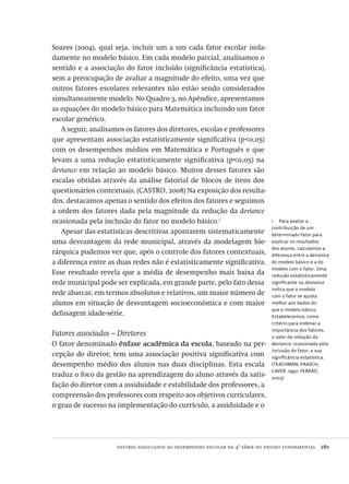 fatores associados ao desempenho escolar na 4ª série do ensino fundamental  281
1  Para avaliar a
contribuição de um
determinado fator para
explicar os resultados
dos alunos, calculamos a
diferença entre a deviance
do modelo básico e a do
modelo com o fator. Uma
redução estatisticamente
significante na deviance
indica que o modelo
com o fator se ajusta
melhor aos dados do
que o modelo básico.
Estabelecemos, como
critério para ordenar a
importância dos fatores,
o valor da redução da
deviance, ocasionada pela
inclusão do fator, e sua
significância estatística.
(TEACHMAN; PAASCH;
CAVER, 1997; FERRÃO,
2003)
Soares (2004), qual seja, incluir um a um cada fator escolar isola-
damente no modelo básico. Em cada modelo parcial, analisamos o
sentido e a associação do fator incluído (significância estatística),
sem a preocupação de avaliar a magnitude do efeito, uma vez que
outros fatores escolares relevantes não estão sendo considerados
simultaneamente modelo. No Quadro 3, no Apêndice, apresentamos
as equações do modelo básico para Matemática incluindo um fator
escolar genérico.
A seguir, analisamos os fatores dos diretores, escolas e professores
que apresentam associação estatisticamente significativa (p<0,05)
com os desempenhos médios em Matemática e Português e que
levam a uma redução estatisticamente significativa (p<0,05) na
deviance em relação ao modelo básico. Muitos desses fatores são
escalas obtidas através da análise fatorial de blocos de itens dos
questionários contextuais. (CASTRO, 2008) Na exposição dos resulta-
dos, destacamos apenas o sentido dos efeitos dos fatores e seguimos
a ordem dos fatores dada pela magnitude da redução da deviance
ocasionada pela inclusão do fator no modelo básico.1
Apesar das estatísticas descritivas apontarem sistematicamente
uma desvantagem da rede municipal, através da modelagem hie-
rárquica pudemos ver que, após o controle dos fatores contextuais,
a diferença entre as duas redes não é estatisticamente significativa.
Esse resultado revela que a média de desempenho mais baixa da
rede municipal pode ser explicada, em grande parte, pelo fato dessa
rede abarcar, em termos absolutos e relativos, um maior número de
alunos em situação de desvantagem socioeconômica e com maior
defasagem idade-série.
Fatores associados – Diretores
O fator denominado ênfase acadêmica da escola, baseado na per-
cepção do diretor, tem uma associação positiva significativa com
desempenho médio dos alunos nas duas disciplinas. Esta escala
traduz o foco da gestão na aprendizagem do aluno através da satis-
fação do diretor com a assiduidade e estabilidade dos professores, a
compreensão dos professores com respeito aos objetivos curriculares,
o grau de sucesso na implementação do currículo, a assiduidade e o
Avaliacao_educacional.indb 281 31/03/2010 16:00:18
 