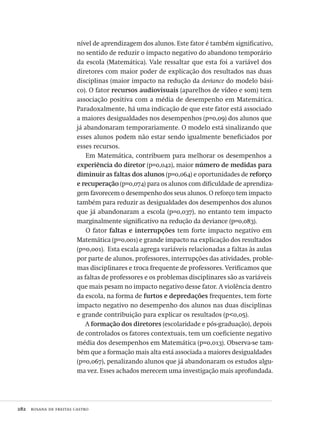 282  rosana de freitas castro
nível de aprendizagem dos alunos. Este fator é também significativo,
no sentido de reduzir o impacto negativo do abandono temporário
da escola (Matemática). Vale ressaltar que esta foi a variável dos
diretores com maior poder de explicação dos resultados nas duas
disciplinas (maior impacto na redução da deviance do modelo bási-
co). O fator recursos audiovisuais (aparelhos de vídeo e som) tem
associação positiva com a média de desempenho em Matemática.
Paradoxalmente, há uma indicação de que este fator está associado
a maiores desigualdades nos desempenhos (p=0,09) dos alunos que
já abandonaram temporariamente. O modelo está sinalizando que
esses alunos podem não estar sendo igualmente beneficiados por
esses recursos.
Em Matemática, contribuem para melhorar os desempenhos a
experiência do diretor (p=0,042), maior número de medidas para
diminuir as faltas dos alunos (p=0,064) e oportunidades de reforço
e recuperação (p=0,074) para os alunos com dificuldade de aprendiza-
gem favorecem o desempenho dos seus alunos. O reforço tem impacto
também para reduzir as desigualdades dos desempenhos dos alunos
que já abandonaram a escola (p=0,037), no entanto tem impacto
marginalmente significativo na redução da deviance (p=0,083).
O fator faltas e interrupções tem forte impacto negativo em
Matemática (p=0,001) e grande impacto na explicação dos resultados
(p=0,001). Esta escala agrega variáveis relacionadas a faltas às aulas
por parte de alunos, professores, interrupções das atividades, proble-
mas disciplinares e troca frequente de professores. Verificamos que
as faltas de professores e os problemas disciplinares são as variáveis
que mais pesam no impacto negativo desse fator. A violência dentro
da escola, na forma de furtos e depredações frequentes, tem forte
impacto negativo no desempenho dos alunos nas duas disciplinas
e grande contribuição para explicar os resultados (p<0,05).
A formação dos diretores (escolaridade e pós-graduação), depois
de controlados os fatores contextuais, tem um coeficiente negativo
média dos desempenhos em Matemática (p=0,013). Observa-se tam-
bém que a formação mais alta está associada a maiores desigualdades
(p=0,067), penalizando alunos que já abandonaram os estudos algu-
ma vez. Esses achados merecem uma investigação mais aprofundada.
Avaliacao_educacional.indb 282 31/03/2010 16:00:18
 