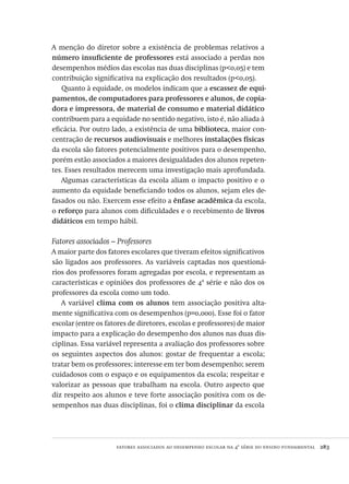 fatores associados ao desempenho escolar na 4ª série do ensino fundamental  283
A menção do diretor sobre a existência de problemas relativos a
número insuficiente de professores está associado a perdas nos
desempenhos médios das escolas nas duas disciplinas (p<0,05) e tem
contribuição significativa na explicação dos resultados (p<0,05).
Quanto à equidade, os modelos indicam que a escassez de equi-
pamentos, de computadores para professores e alunos, de copia-
dora e impressora, de material de consumo e material didático
contribuem para a equidade no sentido negativo, isto é, não aliada à
eficácia. Por outro lado, a existência de uma biblioteca, maior con-
centração de recursos audiovisuais e melhores instalações físicas
da escola são fatores potencialmente positivos para o desempenho,
porém estão associados a maiores desigualdades dos alunos repeten-
tes. Esses resultados merecem uma investigação mais aprofundada.
Algumas características da escola aliam o impacto positivo e o
aumento da equidade beneficiando todos os alunos, sejam eles de-
fasados ou não. Exercem esse efeito a ênfase acadêmica da escola,
o reforço para alunos com dificuldades e o recebimento de livros
didáticos em tempo hábil.
Fatores associados – Professores
A maior parte dos fatores escolares que tiveram efeitos significativos
são ligados aos professores. As variáveis captadas nos questioná-
rios dos professores foram agregadas por escola, e representam as
características e opiniões dos professores de 4ª série e não dos os
professores da escola como um todo.
A variável clima com os alunos tem associação positiva alta-
mente significativa com os desempenhos (p=0,000). Esse foi o fator
escolar (entre os fatores de diretores, escolas e professores) de maior
impacto para a explicação do desempenho dos alunos nas duas dis-
ciplinas. Essa variável representa a avaliação dos professores sobre
os seguintes aspectos dos alunos: gostar de frequentar a escola;
tratar bem os professores; interesse em ter bom desempenho; serem
cuidadosos com o espaço e os equipamentos da escola; respeitar e
valorizar as pessoas que trabalham na escola. Outro aspecto que
diz respeito aos alunos e teve forte associação positiva com os de-
sempenhos nas duas disciplinas, foi o clima disciplinar da escola
Avaliacao_educacional.indb 283 31/03/2010 16:00:18
 