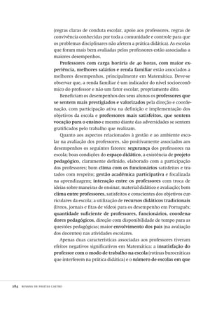 284  rosana de freitas castro
(regras claras de conduta escolar, apoio aos professores, regras de
convivência conhecidas por toda a comunidade e controle para que
os problemas disciplinares não afetem a prática didática). As escolas
que foram mais bem avaliadas pelos professores estão associadas a
maiores desempenhos.
Professores com carga horária de 40 horas, com maior ex-
periência, melhores salários e renda familiar estão associados a
melhores desempenhos, principalmente em Matemática. Deve-se
observar que, a renda familiar é um indicador do nível socioeconô-
mico do professor e não um fator escolar, propriamente dito.
Beneficiam os desempenhos dos seus alunos os professores que
se sentem mais prestigiados e valorizados pela direção e coorde-
nação, com participação ativa na definição e implementação dos
objetivos da escola e professores mais satisfeitos, que sentem
vocação para o ensino e mesmo diante das adversidades se sentem
gratificados pelo trabalho que realizam.
Quanto aos aspectos relacionados à gestão e ao ambiente esco-
lar na avaliação dos professores, são positivamente associados aos
desempenhos os seguintes fatores: segurança dos professores na
escola; boas condições do espaço didático, a existência de projeto
pedagógico, claramente definido, elaborado com a participação
dos professores; bom clima com os funcionários satisfeitos e tra-
tados com respeito; gestão acadêmica participativa e focalizada
na aprendizagem; interação entre os professores com troca de
ideias sobre maneiras de ensinar, material didático e avaliação; bom
clima entre professores, satisfeitos e conscientes dos objetivos cur-
riculares da escola; a utilização de recursos didáticos tradicionais
(livros, jornais e fitas de vídeo) para os desempenho em Português;
quantidade suficiente de professores, funcionários, coordena-
dores pedagógicos, direção com disponibilidade de tempo para as
questões pedagógicas; maior envolvimento dos pais (na avaliação
dos docentes) nas atividades escolares.
Apenas duas características associadas aos professores tiveram
efeitos negativos significativos em Matemática: a insatisfação do
professor com o modo de trabalho na escola (rotinas burocráticas
que interferem na prática didática) e o número de escolas em que
Avaliacao_educacional.indb 284 31/03/2010 16:00:18
 