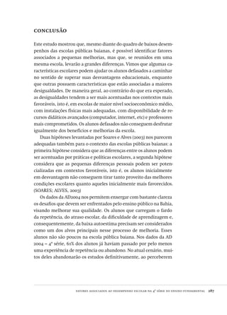 fatores associados ao desempenho escolar na 4ª série do ensino fundamental  287
conclusão
Este estudo mostrou que, mesmo diante do quadro de baixos desem-
penhos das escolas públicas baianas, é possível identificar fatores
associados a pequenas melhorias, mas que, se reunidos em uma
mesma escola, levarão a grandes diferenças. Vimos que algumas ca-
racterísticas escolares podem ajudar os alunos defasados a caminhar
no sentido de superar suas desvantagens educacionais, enquanto
que outras possuem características que estão associadas a maiores
desigualdades. De maneira geral, ao contrário do que era esperado,
as desigualdades tendem a ser mais acentuadas nos contextos mais
favoráveis, isto é, em escolas de maior nível socioeconômico médio,
com instalações físicas mais adequadas, com disponibilidade de re-
cursos didáticos avançados (computador, internet, etc) e professores
mais comprometidos. Os alunos defasados não conseguem desfrutar
igualmente dos benefícios e melhorias da escola.
Duas hipóteses levantadas por Soares e Alves (2003) nos parecem
adequadas também para o contexto das escolas públicas baianas: a
primeira hipótese considera que as diferenças entre os alunos podem
ser acentuadas por práticas e políticas escolares, a segunda hipótese
considera que as pequenas diferenças pessoais podem ser poten-
cializadas em contextos favoráveis, isto é, os alunos inicialmente
em desvantagem não conseguem tirar tanto proveito das melhores
condições escolares quanto aqueles inicialmente mais favorecidos.
(SOARES; ALVES, 2003)
Os dados da AD2004 nos permitem enxergar com bastante clareza
os desafios que devem ser enfrentados pelo ensino público na Bahia,
visando melhorar sua qualidade. Os alunos que carregam o fardo
da repetência, do atraso escolar, da dificuldade de aprendizagem e,
consequentemente, da baixa autoestima precisam ser considerados
como um dos alvos principais nesse processo de melhoria. Esses
alunos não são poucos na escola pública baiana. Nos dados da AD
2004 – 4ª série, 61% dos alunos já haviam passado por pelo menos
uma experiência de repetência ou abandono. No atual cenário, mui-
tos deles abandonarão os estudos definitivamente, ao perceberem
Avaliacao_educacional.indb 287 31/03/2010 16:00:19
 