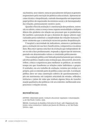 28  lanara guimarães de souza
sua história, seus valores, torna-se parcialmente útil para os gestores
responsáveis pela execução de políticas educacionais. Apresenta-se
como técnica e despolitizada, contudo desempenha um importante
papel político de organizador da estrutura social, e de hierarquizador
das relações, pretensamente neutro e justo.
Quando o foco da avaliação é a mensuração dos produtos, outros
são os valores, como a crença numa suposta neutralidade e indepen-
dência dos produtos em relação aos processos que os produziram.
Há também a presunção de que o domínio de alguns saberes espe-
cializados possa substituir a complexidade das relações humanas. É
nesse momento que a orientação tecnicista produz despolitização.
É inegável a necessidade de indicadores, números e parâmetros
para a avaliação em sua face classificatória, comparativa e escalona-
dora. Mas esta é apenas uma face da avaliação que independente de
ser ou não a face predominante, responde a algum tipo de interesse,
pautado em determinados valores e construído politicamente.
Uma avaliação pública está balizada prioritariamente por orienta-
ção ético-política; implica uma avaliação que, desconstrói, descreve,
reflete, critica e organiza-se para melhorar as políticas, ao mesmo
tempo em que transforma as relações entre indivíduos e grupos.
O avaliador, em seu trabalho de avaliação, termina por avaliar a si
próprio, pois se entende parte da política como um todo. A avaliação
pública deve ser uma construção coletiva de questionamentos, é
pôr em movimento um conjunto articulado de estudos, reflexões,
vivências e juízos de valor que tenham alguma força de transfor-
mação qualitativa das políticas e de seu contexto, melhorando seus
processos e relações sociais.
referências
AFONSO, Almerindo Janela. Avaliação educacional: regulação e emancipação.
3. ed. São Paulo: Cortez, 2005.
BRASIL. Constituição da República Federativa do Brasil, 1988. Organização dos
textos, notas remissivas e índices por Juarez de Oliveira. 4. ed. São Paulo:
Saraiva, 1990.
Avaliacao_educacional.indb 28 31/03/2010 15:59:57
 