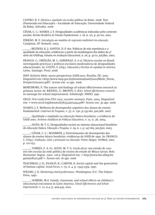 fatores associados ao desempenho escolar na 4ª série do ensino fundamental  289
CASTRO, R. F. Eficácia e equidade em escolas públicas da Bahia. 2008. Tese
(Doutorado em Educação) – Faculdade de Educação, Universidade Federal
da Bahia, Salvador, 2008.
CÉSAR, C. C.; SOARES, J. F. Desigualdades acadêmicas induzidas pelo contexto
escolar. Revista Brasileira de Estudos Populacionais, v. 18, n. 1/2, p. 97-110, 2001.
FERRÃO, M. E. Introdução aos modelos de regressão multinível em educação.
Campinas, SP: Komedi, 2003.
______; BELTRÃO, K. J.; SANTOS, D. P. dos. Políticas de não repetência e a
qualidade da educação: evidências a partir da moldelagem dos dados da 4ª
série do SAEB-99. Estudos em Avaliação Educacional, n. 26, p. 47-72, jul./dez. 2002.
FRANCO, C.; ORTIGÃO, M. I.; ALBERNAZ, A. et al. Eficácia escolar en Brasil:
investigando prácticas y políticas escolares moderadoras de desigualdades
educacionales. In: CUETO, S. (Org.). Educación y brechas de equidad en América
Latina. Santiago: Preal, 2006.
INEP. Relatório Miolo: novas perspectivas SAEB-2001. Brasília, DF, 2002.
Disponível em:<http://www.inep.gov.br/download/saeb/2001/Miolo_Novas_
Perspectivas2001.pdf>. Acesso em: 10 ago. 2006.
MORTIMORE, P. The nature and findings of school effectiveness research in
primary sector. In: RIDDELL, S.; BROWN, S. (Ed.). School effectiveness research:
its message for school improvement. Edinburgh: HMSO, 1991.
OECD. First results from PISA 2003: executive summary. Paris, 2004. Disponível
em: < www.oecd.org/dataoecd/1/63/34002454.pdf> Acesso em: 30 ago. 2006.
SOARES, J. F. Melhoria do desempenho cognitivo dos alunos do ensino
fundamental. Cadernos de Pesquisa, v. 37, n. 130, p.135-160, jan./abr. 2007.
______. Qualidade e eqüidade na educação básica brasileira: a evidência do
SAEB 2001. Archivos Analíticos de Políticas Educativas, v. 12, n. 38, 2004.
______; ALVES, M. T. G. Desigualdades raciais no sistema educacional brasileiro
de educação básica. Educação e Pesquisa, v. 29, n. 1, p. 147-165, jan./jun. 2003.
______; CÉSAR, C. C.; MANBRINI, J. Determinantes de desempenho dos
alunos do ensino básico brasileiro: evidências do SAEB de 1997. In: FRANCO,
C. (Org.). Avaliação, ciclos e promoção na educação. Porto Alegre: ArtMed, 2001.
p. 121-153.
______; TORRES, F. A. O.; ALVES, M. T. G. Escola eficaz: um estudo de caso
em três escolas da rede pública de ensino do estado de Minas Gerais. Belo
Horizonte: Segrac, 2002. 116 p. Disponível em: < http://www.fae.ufmg.br/
game/eficaz.pdf >. Acesso em: 16 ago. 2006
TEACHMAN, J. D.; PAASCH, K.; CARVER, K. Social capital and the generation
of human capital. Social Forces, v. 75, n. 4, p. 1343-1359, 1997.
WILLMS, J. D. Monitoring school performance. Washington, D.C: The Falmer
Press, 1992.
______; SOMERS, M.A. Family, classroom, and school effects on children’s
educational outcomens in Latin America. School Effectiveness and School
Improvement, v. 12, n.4, p. 409-445, 2001.
Avaliacao_educacional.indb 289 31/03/2010 16:00:19
 