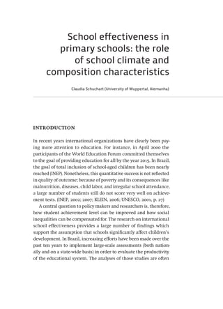 School effectiveness in
primary schools: the role
of school climate and
composition characteristics
Claudia Schuchart (University of Wuppertal, Alemanha)
introduction
In recent years international organizations have clearly been pay-
ing more attention to education. For instance, in April 2000 the
participants of the World Education Forum committed themselves
to the goal of providing education for all by the year 2015. In Brazil,
the goal of total inclusion of school-aged children has been nearly
reached (INEP). Nonetheless, this quantitative success is not reflected
in quality of outcome; because of poverty and its consequences like
malnutrition, diseases, child labor, and irregular school attendance,
a large number of students still do not score very well on achieve-
ment tests. (INEP, 2002; 2007; KLEIN, 2006; UNESCO, 2001, p. 27)
A central question to policy makers and researchers is, therefore,
how student achievement level can be improved and how social
inequalities can be compensated for. The research on international
school effectiveness provides a large number of findings which
support the assumption that schools significantly affect children’s
development. In Brazil, increasing efforts have been made over the
past ten years to implement large-scale assessments (both nation-
ally and on a state-wide basis) in order to evaluate the productivity
of the educational system. The analyses of those studies are often
Avaliacao_educacional.indb 297 31/03/2010 16:00:21
 