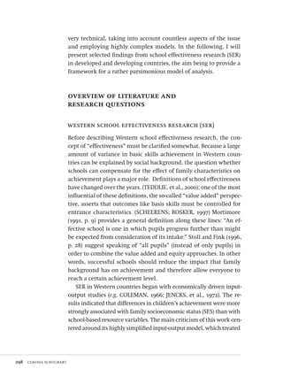 298  claudia schuchart
very technical, taking into account countless aspects of the issue
and employing highly complex models. In the following, I will
present selected findings from school effectiveness research (SER)
in developed and developing countries, the aim being to provide a
framework for a rather parsimonious model of analysis.
overview of literature and
research questions
western school effectiveness research (ser)
Before describing Western school effectiveness research, the con-
cept of “effectiveness” must be clarified somewhat. Because a large
amount of variance in basic skills achievement in Western coun-
tries can be explained by social background, the question whether
schools can compensate for the effect of family characteristics on
achievement plays a major role. Definitions of school effectiveness
have changed over the years. (TEDDLIE, et al., 2000); one of the most
influential of these definitions, the so-called “value added” perspec-
tive, asserts that outcomes like basis skills must be controlled for
entrance characteristics. (SCHEERENS; BOSKER, 1997) Mortimore
(1991, p. 9) provides a general definition along these lines: “An ef-
fective school is one in which pupils progress further than might
be expected from consideration of its intake.” Stoll and Fink (1996,
p. 28) suggest speaking of “all pupils” (instead of only pupils) in
order to combine the value added and equity approaches. In other
words, successful schools should reduce the impact that family
background has on achievement and therefore allow everyone to
reach a certain achievement level.
SER in Western countries began with economically driven input-
output studies (e.g. COLEMAN, 1966; JENCKS, et al., 1972). The re-
sults indicated that differences in children’s achievement were more
strongly associated with family socioeconomic status (SES) than with
school-based resource variables. The main criticism of this work cen-
tered around its highly simplified input-output model, which treated
Avaliacao_educacional.indb 298 31/03/2010 16:00:21
 