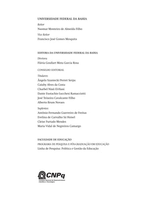 UNIVERSIDADE FEDERAL DA BAHIA
Reitor
Naomar Monteiro de Almeida Filho
Vice Reitor 
Francisco José Gomes Mesquita
EDITORA DA UNIVERSIDADE FEDERAL DA BAHIA
Diretora
Flávia Goullart Mota Garcia Rosa
CONSELHO EDITORIAL
Titulares:
Ângelo Szaniecki Perret Serpa
Caiuby Alves da Costa
Charbel Ninõ El-Hani
Dante Eustachio Lucchesi Ramacciotti
José Teixeira Cavalcante Filho
Alberto Brum Novaes
Suplentes:
Antônio Fernando Guerreiro de Freitas
Evelina de Carvalho Sá Hoisel
Cleise Furtado Mendes
Maria Vidal de Negreiros Camargo
FACULDADE DE EDUCAÇÃO
PROGRAMA DE PESQUISA E PÓS-GRADUAÇÃO EM EDUCAÇÃO
Linha de Pesquisa: Política e Gestão da Educação
Avaliacao_educacional.indb 2 31/03/2010 15:59:55
 