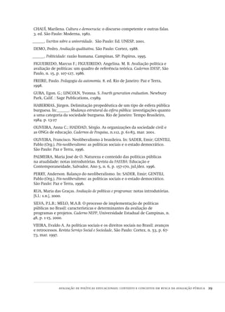 avaliação de políticas educacionais: contexto e conceitos em busca da avaliação pública  29
CHAUÍ, Marilena. Cultura e democracia: o discurso competente e outras falas.
3. ed. São Paulo: Moderna, 1982.
______. Escritos sobre a universidade. São Paulo: Ed. UNESP, 2001.
DEMO, Pedro. Avaliação qualitativa. São Paulo: Cortez, 1988.
______. Politicidade: razão humana. Campinas, SP: Papirus, 1995.
FIGUEIREDO, Marcus F.; FIGUEIREDO, Angelina. M. B. Avaliação política e
avaliação de políticas: um quadro de referência teórica. Cadernos IDESP, São
Paulo, n. 15, p. 107-127, 1986.
FREIRE, Paulo. Pedagogia da autonomia. 8. ed. Rio de Janeiro: Paz e Terra,
1998.
GUBA, Egon. G.; LINCOLN, Yvonna. S. Fourth generation evaluation. Newbury
Park, Calif. : Sage Publications, c1989.
HABERMAS, Jürgen. Delimitação propedêutica de um tipo de esfera pública
burguesa. In:______. Mudança estrutural da esfera pública: investigações quanto
a uma categoria da sociedade burguesa. Rio de Janeiro: Tempo Brasileiro,
1984. p. 13-27
OLIVEIRA, Anna C.; HADDAD, Sérgio. As organizações da sociedade civil e
as ONGs de educação. Cadernos de Pesquisa, n.112, p. 61-83, mar. 2001.
OLIVEIRA, Francisco. Neoliberalismo à brasileira. In: SADER, Emir; GENTILI,
Pablo (Org.). Pós-neoliberalismo: as políticas sociais e o estado democrático.
São Paulo: Paz e Terra, 1996.
PALMEIRA, Maria José de O. Natureza e conteúdo das políticas públicas
na atualidade: notas introdutórias. Revista da FAEEBA: Educação e
Contemporaneidade, Salvador, Ano 5, n. 6, p. 157-170, jul./dez. 1996.
PERRY, Anderson. Balanço do neoliberalismo. In: SADER, Emir; GENTILI,
Pablo (Org.). Pós-neoliberalismo: as políticas sociais e o estado democrático.
São Paulo: Paz e Terra, 1996.
RUA, Maria das Graças. Avaliação de políticas e programas: notas introdutórias.
[S.l.: s.n.], 2000.
SILVA, P.L.B.; MELO, M.A.B. O processo de implementação de políticas
públicas no Brasil: características e determinantes da avaliação de
programas e projetos. Caderno NEPP, Universidade Estadual de Campinas, n.
48, p. 1-15, 2000.
VIEIRA, Evaldo A. As políticas sociais e os direitos sociais no Brasil: avanços
e retrocessos. Revista Serviço Social e Sociedade, São Paulo: Cortez, n. 53, p. 67-
73, mar. 1997.
Avaliacao_educacional.indb 29 31/03/2010 15:59:57
 
