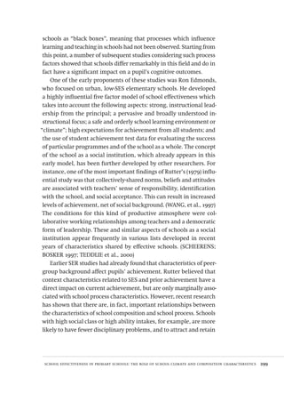school effectiveness in primary schools: the role of school climate and composition characteristics  299
schools as “black boxes”, meaning that processes which influence
learning and teaching in schools had not been observed. Starting from
this point, a number of subsequent studies considering such process
factors showed that schools differ remarkably in this field and do in
fact have a significant impact on a pupil’s cognitive outcomes.
One of the early proponents of these studies was Ron Edmonds,
who focused on urban, low-SES elementary schools. He developed
a highly influential five factor model of school effectiveness which
takes into account the following aspects: strong, instructional lead-
ership from the principal; a pervasive and broadly understood in-
structional focus; a safe and orderly school learning environment or
“climate”; high expectations for achievement from all students; and
the use of student achievement test data for evaluating the success
of particular programmes and of the school as a whole. The concept
of the school as a social institution, which already appears in this
early model, has been further developed by other researchers. For
instance, one of the most important findings of Rutter’s (1979) influ-
ential study was that collectively-shared norms, beliefs and attitudes
are associated with teachers’ sense of responsibility, identification
with the school, and social acceptance. This can result in increased
levels of achievement, net of social background. (WANG, et al., 1997)
The conditions for this kind of productive atmosphere were col-
laborative working relationships among teachers and a democratic
form of leadership. These and similar aspects of schools as a social
institution appear frequently in various lists developed in recent
years of characteristics shared by effective schools. (SCHEERENS;
BOSKER 1997; TEDDLIE et al., 2000)
Earlier SER studies had already found that characteristics of peer-
group background affect pupils’ achievement. Rutter believed that
context characteristics related to SES and prior achievement have a
direct impact on current achievement, but are only marginally asso-
ciated with school process characteristics. However, recent research
has shown that there are, in fact, important relationships between
the characteristics of school composition and school process. Schools
with high social class or high ability intakes, for example, are more
likely to have fewer disciplinary problems, and to attract and retain
Avaliacao_educacional.indb 299 31/03/2010 16:00:21
 