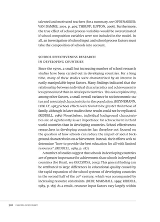 300  claudia schuchart
talented and motivated teachers (for a summary, see OPDENAKKER;
VAN DAMME, 2001, p. 409; THRUPP; LUPTON, 2006). Furthermore,
the true effect of school process variables would be overestimated
if school composition variables were not included in the model. In
all, an investigation of school input and school process factors must
take the composition of schools into account.
school effectiveness research
in developing countries
Since the 1970s, a small but increasing number of school research
studies have been carried out in developing countries. For a long
time, many of these studies were characterized by an interest in
easily manipulable input factors. Many findings indicated that the
relationship between individual characteristics and achievement is
less pronounced than in developed countries. This was explained by,
among other factors, a small overall variance in socioeconomic sta-
tus and associated characteristics in the population. (HEYNEMANN;
LOXLEY, 1983) School effects were found to be greater than those of
family, although in later studies these results could not be replicated.
(RIDDELL, 1989) Nonetheless, individual background characteris-
tics are of significantly lesser importance for achievement in third
world countries than in developing countries. School effectiveness
researchers in developing countries has therefore not focused on
the question of how schools can reduce the impact of social back-
ground characteristics on achievement; instead, their efforts seek to
determine “how to provide the best education for all with limited
resources”. (RIDDELL, 1989, p. 187)
A number of studies suggest that schools in developing countries
are of greater importance for achievement than schools in developed
countries (for Brazil, see OECD/PISA, 2003). This general finding can
be attributed to large differences in educational quality caused by
the rapid expansion of the school systems of developing countries
in the second half of the 20th
century, which was accompanied by
increasing resource constraints. (BEDI; MARSHALL, 1999; RIDDELL,
1989, p. 185) As a result, resource input factors vary largely within
Avaliacao_educacional.indb 300 31/03/2010 16:00:21
 
