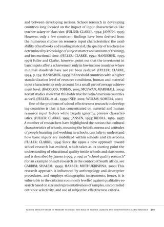 school effectiveness in primary schools: the role of school climate and composition characteristics  301
and between developing nations. School research in developing
countries long focused on the impact of input characteristics like
teacher salary or class size. (FULLER; CLARKE, 1994; JANSEN, 1995)
However, only a few consistent findings have been derived from
the numerous studies on resource input characteristics: the avail-
ability of textbooks and reading material, the quality of teachers (as
determined by knowledge of subject matter and amount of training),
and instructional time. (FULLER; CLARKE, 1994; HANUSHEK, 1995,
1997) Fuller and Clarke, however, point out that the investment in
basic inputs affects achievement only in low-income countries where
minimal standards have not yet been realized. (FULLER; CLARKE,
1994, p. 134; HANUSHEK, 1995) In threshold countries with a higher
standardization level of resource conditions, human and material
input characteristics only account for a small part of average achieve-
ment level. (BACOLOD; TOBIAS, 2005; MCEWAN; MARSHALL, 2004)
Recent studies show that this holds true for Latin-American countries
as well. (FULLER, et al., 1999; INEP, 2002; WILLMS; SOMERS, 2001)
One of the problems of school effectiveness research in develop-
ing countries is that it has concentrated on material and human
resource input factors while largely ignoring process character-
istics. (FULLER; CLARKE, 1994; JANSEN, 1995; RIDDEL, 1989, 1997)
A number of researchers have highlighted the notion that cultural
characteristics of schools, meaning the beliefs, norms and attitudes
of people learning and working in schools, can help to understand
how basic inputs are mobilized within schools and classrooms.
(FULLER; CLARKE, 1994) Since the 1990s a new approach toward
school research has evolved, which takes as its starting point the
understanding of educational quality inside schools and classrooms,
and is described by Jansen (1995, p. 195) as “school quality research”
(for an example of such research in the context of South Africa, see
CARRIM; SHALEM, 1999), HARBER; MUTHUKRISHNA, 2000) This
research approach is influenced by anthropology and descriptive
procedures, and employs ethnographic instruments; hence, it is
vulnerable to the criticism commonly levelled against qualitative re-
search based on size and representativeness of samples, uncontrolled
entrance selectivity, and use of subjective effectiveness criteria.
Avaliacao_educacional.indb 301 31/03/2010 16:00:22
 