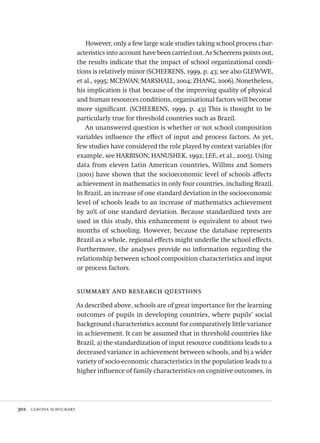 302  claudia schuchart
However, only a few large scale studies taking school process char-
acteristics into account have been carried out. As Scheerens points out,
the results indicate that the impact of school organizational condi-
tions is relatively minor (SCHEERENS, 1999, p. 43; see also GLEWWE,
et al., 1995; MCEWAN; MARSHALL, 2004; ZHANG, 2006). Nonetheless,
his implication is that because of the improving quality of physical
and human resources conditions, organisational factors will become
more significant. (SCHEERENS, 1999, p. 43) This is thought to be
particularly true for threshold countries such as Brazil.
An unanswered question is whether or not school composition
variables influence the effect of input and process factors. As yet,
few studies have considered the role played by context variables (for
example, see HARBISON; HANUSHEK, 1992; LEE, et al., 2005). Using
data from eleven Latin American countries, Willms and Somers
(2001) have shown that the socioeconomic level of schools affects
achievement in mathematics in only four countries, including Brazil.
In Brazil, an increase of one standard deviation in the socioeconomic
level of schools leads to an increase of mathematics achievement
by 20% of one standard deviation. Because standardized tests are
used in this study, this enhancement is equivalent to about two
months of schooling. However, because the database represents
Brazil as a whole, regional effects might underlie the school effects.
Furthermore, the analyses provide no information regarding the
relationship between school composition characteristics and input
or process factors.
summary and research questions
As described above, schools are of great importance for the learning
outcomes of pupils in developing countries, where pupils’ social
background characteristics account for comparatively little variance
in achievement. It can be assumed that in threshold countries like
Brazil, a) the standardization of input resource conditions leads to a
decreased variance in achievement between schools, and b) a wider
variety of socio-economic characteristics in the population leads to a
higher influence of family characteristics on cognitive outcomes, in
Avaliacao_educacional.indb 302 31/03/2010 16:00:22
 