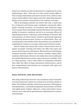 school effectiveness in primary schools: the role of school climate and composition characteristics  303
which case schools are more hard-pressed to compensate for social
disadvantages. Thus, I first ask a) to what extent schools differ in
their average achievement and socio-economic level, and b) to what
extent schools differ in their impact upon the relationship between
family socio-economic characteristics and academic outcomes.
SER in developing countries has shown that only a small num-
ber of physical and human input conditions consistently affect
pupils’ learning outcomes. In accordance with Scheerens (1999,
2001) I assume that in threshold countries like Brazil, the improving
quality of resources conditions has led to an increased efficacy of
organisational factors. Following central findings of Western SER,
characteristics of school climate should be particularly important
in explaining between-school variance in achievement. Thus, my
second question asks whether these characteristics can contribute to
explaining the variance in average achievement between schools.
Recent studies have shown that context characteristics have an
impact on pupils’ learning and reduce the effect that input and
process factors have on achievement. SER carried out in developing
countries provides evidence that context variables indeed affect
academic achievement. However, the studies have not yet addressed
the relationship between context, input and process variables. Thus,
as a final question, I ask to what extent a) composition character-
istics affect the effect of input and process characteristics, and b)
how compositional characteristics are associated with input and
process characteristics.
data sources and measures
This study utilized data from the 2001 evaluation study Desempenho
do Ensino Fundamental, which was carried out in all urban schools in
Bahia. The database includes achievement measures of Portuguese
and mathematics, and family background characteristics of fourth
and eighth grade students. Moreover, school and teacher charac-
teristics were collected by questionnaires administered to teachers
and principals.
Avaliacao_educacional.indb 303 31/03/2010 16:00:22
 