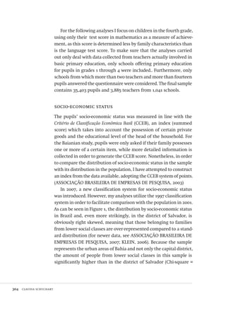 304  claudia schuchart
For the following analyses I focus on children in the fourth grade,
using only their test score in mathematics as a measure of achieve-
ment, as this score is determined less by family characteristics than
is the language test score. To make sure that the analyses carried
out only deal with data collected from teachers actually involved in
basic primary education, only schools offering primary education
for pupils in grades 1 through 4 were included.. Furthermore, only
schools from which more than two teachers and more than fourteen
pupils answered the questionnaire were considered. The final sample
contains 35,403 pupils and 3,885 teachers from 1,041 schools.
socio-economic status
The pupils’ socio-economic status was measured in line with the
Critério de Classificação Econômica Basil (CCEB), an index (summed
score) which takes into account the possession of certain private
goods and the educational level of the head of the household. For
the Baianian study, pupils were only asked if their family possesses
one or more of a certain item, while more detailed information is
collected in order to generate the CCEB score. Nonetheless, in order
to compare the distribution of socio-economic status in the sample
with its distribution in the population, I have attempted to construct
an index from the data available, adopting the CCEB system of points.
(ASSOCIAÇÃO BRASILEIRA DE EMPRESAS DE PESQUISA, 2003)
In 2007, a new classification system for socio-economic status
was introduced. However, my analyses utilize the 1997 classification
system in order to facilitate comparison with the population in 2001.
As can be seen in Figure 1, the distribution by socio-economic status
in Brazil and, even more strikingly, in the district of Salvador, is
obviously right skewed, meaning that those belonging to families
from lower social classes are over-represented compared to a stand-
ard distribution (for newer data, see ASSOCIAÇÃO BRASILEIRA DE
EMPRESAS DE PESQUISA, 2007; KLEIN, 2006). Because the sample
represents the urban areas of Bahia and not only the capital district,
the amount of people from lower social classes in this sample is
significantly higher than in the district of Salvador (Chi-square =
Avaliacao_educacional.indb 304 31/03/2010 16:00:22
 