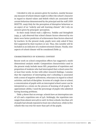 school effectiveness in primary schools: the role of school climate and composition characteristics  309
I decided to rely on answers given by teachers, mainly because
any measure of school climate ought to reflect the school’s character
in regard to shared values and beliefs which are associated with
certain behaviour demonstrated by the principal and the staff. (VAN
HOUTTE, 2005) Only for the perception of disruptive behaviour as
an aspect of an “orderly and safe learning climate” did I rely on
answers given by principals’ perception.
In their study Schools make a difference, Teddlie and Stringfield
(1993, p. 246) observed that school climate factors observed by stu-
dents were better predictors of achievement than factors observed
by teachers. In the present study, pupils were only asked if they
feel supported by their teachers or not. Thus, this variable will be
included as an indicator of a student-oriented climate. Finally, nine
aspects of school climate will be considered (Table 3).
characteristics of schools: context
Recent work on school composition effects has suggested a multi-
dimensional analysis model. Composition characteristics used in
the present study include mean SES, proportion of repetition and
proportion of students who had interrupted their school career for
at least four weeks. In line with other research findings, I assume
that the experience of interrupting one’s schooling is associated
with a sense of negative self-esteem, reluctance in regard to school
activities, and lack of discipline. In terms of a single class or school,
a concentration of pupils with an interrupted school career can be
interpreted as a strain on the process of learning of all pupils. To
approximate ability, I used the percentage of pupils who admitted
having learning problems.
Table 4 shows that on average, schools have an interruption rate
of 17% and a repetition rate of 54%. Strikingly, the repetition rate
ranges from almost zero (4%) to 100%: In three schools, less than 10%
of pupils had already repeated at least one school year, while in five
schools this was true for more than 90% of the pupils.
Avaliacao_educacional.indb 309 31/03/2010 16:00:24
 