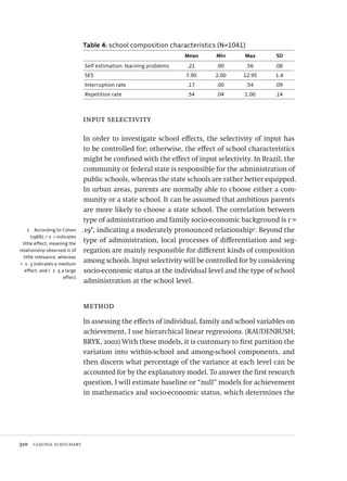 310  claudia schuchart
2  According to Cohen
(1988), r ≥ .1 indicates
little effect, meaning the
relationship observed is of
little relevance, whereas
r ≥ .3 indicates a medium
effect, and r ≥ .5 a large
effect.
Table 4: school composition characteristics (N=1041)
Mean Min Max SD
Self estimation: learning problems .21 .00 .56 .08
SES 7.90 2.00 12.95 1.4
Interruption rate .17 .00 .54 .09
Repetition rate .54 .04 1.00 .14
input selectivity
In order to investigate school effects, the selectivity of input has
to be controlled for; otherwise, the effect of school characteristics
might be confused with the effect of input selectivity. In Brazil, the
community or federal state is responsible for the administration of
public schools, whereas the state schools are rather better equipped.
In urban areas, parents are normally able to choose either a com-
munity or a state school. It can be assumed that ambitious parents
are more likely to choose a state school. The correlation between
type of administration and family socio-economic background is r =
.19*, indicating a moderately pronounced relationship2
. Beyond the
type of administration, local processes of differentiation and seg-
regation are mainly responsible for different kinds of composition
among schools. Input selectivity will be controlled for by considering
socio-economic status at the individual level and the type of school
administration at the school level.
method
In assessing the effects of individual, family and school variables on
achievement, I use hierarchical linear regressions. (RAUDENBUSH;
BRYK, 2002) With these models, it is customary to first partition the
variation into within-school and among-school components, and
then discern what percentage of the variance at each level can be
accounted for by the explanatory model. To answer the first research
question, I will estimate baseline or “null” models for achievement
in mathematics and socio-economic status, which determines the
Avaliacao_educacional.indb 310 31/03/2010 16:00:24
 