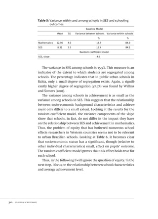 312  claudia schuchart
Table 5: Variance within and among schools in SES and schooling
outcomes
Baseline Model
Mean SD Variance between schools Variance within schools
% %
Mathematics 12.96 4.0 15.7 84.3
SES 8.32 3.3 15.9 84.1
Random coefficient model
SES, slope 4.6
The variance in SES among schools is 15.9%. This measure is an
indicator of the extent to which students are segregated among
schools. The percentage indicates that in public urban schools in
Bahia, only a small degree of segregation exists. Again, a signifi-
cantly higher degree of segregation (47.3%) was found by Willms
and Somers (2001).
The variance among schools in achievement is as small as the
variance among schools in SES. This suggests that the relationship
between socio-economic background characteristics and achieve-
ment only differs to a small extent. Looking at the results for the
random coefficient model, the variance components of the slope
show that schools, in fact, do not differ in the impact they have
on the relationship between SES and achievement in mathematics.
Thus, the problem of equity that has bothered numerous school
effects researchers in Western countries seems not to be relevant
to urban Brazilian schools. Looking at Table 6, it becomes clear
that socio-economic status has a significant, though (relative to
other individual characteristics) small, effect on pupils’ outcome.
The random coefficient model proves that this effect holds true for
each school.
Thus, in the following I will ignore the question of equity. In the
next step, I focus on the relationship between school characteristics
and average achievement level.
Avaliacao_educacional.indb 312 31/03/2010 16:00:24
 
