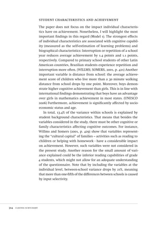 314  claudia schuchart
student characteristics and achievement
The paper does not focus on the impact individual characteris-
tics have on achievement. Nonetheless, I will highlight the most
important findings in this regard (Model 1). The strongest effects
of individual characteristics are associated with cognitive capabil-
ity (measured as the self-estimation of learning problems) and
biographical characteristics: Interruption or repetition of a school
year reduces average achievement by 1.4 points and 1.1 points,
respectively. Compared to primary school students of other Latin
American countries, Brazilian students experience repetition and
interruption more often. (WILLMS; SOMERS, 2001, p. 421) Another
important variable is distance from school: the average achieve-
ment score of children who live more than a 30 minute walking
distance from school drops by one point. Moreover, boys demon-
strate higher cognitive achievement than girls. This is in line with
international findings demonstrating that boys have an advantage
over girls in mathematics achievement in most states. (UNESCO
2006) Furthermore, achievement is significantly affected by socio-
economic status and age.
In total, 13.4% of the variance within schools is explained by
student background characteristics. That means that besides the
variables considered in the study, there must be other cognitive or
family characteristics affecting cognitive outcomes. For instance,
Willms and Somers (2001, p. 429) show that variables represent-
ing the “cultural capital” of families – activities such as reading to
children or helping with homework - have a considerable impact
on achievement. However, such variables were not considered in
the present study. Another reason for the small amount of vari-
ance explained could be the inferior reading capabilities of grade
4 students, which might not allow for an adequate understanding
of the questionnaire. Note that by including the variables at the
individual level, between-school variance drops by 21%, meaning
that more than one-fifth of the differences between schools is caused
by input selectivity.
Avaliacao_educacional.indb 314 31/03/2010 16:00:24
 