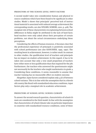 school effectiveness in primary schools: the role of school climate and composition characteristics  315
predictors at the school level: input factors
A second model takes into consideration human and physical re-
source conditions which have been found to be significant in other
studies. Model 2 shows that principals‘ perceived lack of instruc-
tional material is associated with reduced average achievement (for
corresponding results, see also WILLMS; SOMERS, 2001, p. 428). The
marginal role of these characteristics in explaining between-school
differences in Bahia might be attributed to the lack of hard facts:
head teachers were only asked about their perception of certain
problems, not about the actual circumstances underlying those
perceptions.
Considering the effects of human resources, it becomes clear that
the professional experience of principals is positively associated
with school performance (see also HANUSHEK, 1995, 1997). The
resulting boost in achievement, however, is rather small. In contrast
to other studies, the qualification level of teachers and principals
has no impact on student achievement. In this regard, it has to be
taken into account that only a very small proportion of teachers
have either more or less qualification than that required for the job.
Furthermore, the teachers who answered the questionnaire might
not necessarily be the teachers who taught mathematics in grade 4.
Considering these conditions, it seems reasonable to assume that
teacher training has no measurable effect on student outcome.
Altogether, input factors considered explain only 4.5% of between-
school variance. This is in line with the assumption that in a thresh-
old country like Brazil with standardized education conditions, input
factors play only a marginal role in academic achievement.
predictors at school level: school climate
To answer the second research question, characteristics of school cli-
mate are considered in the third model. In line with the assumption
that characteristics of school climate take on particular importance
in countries with standardized resource conditions, some of these
Avaliacao_educacional.indb 315 31/03/2010 16:00:24
 